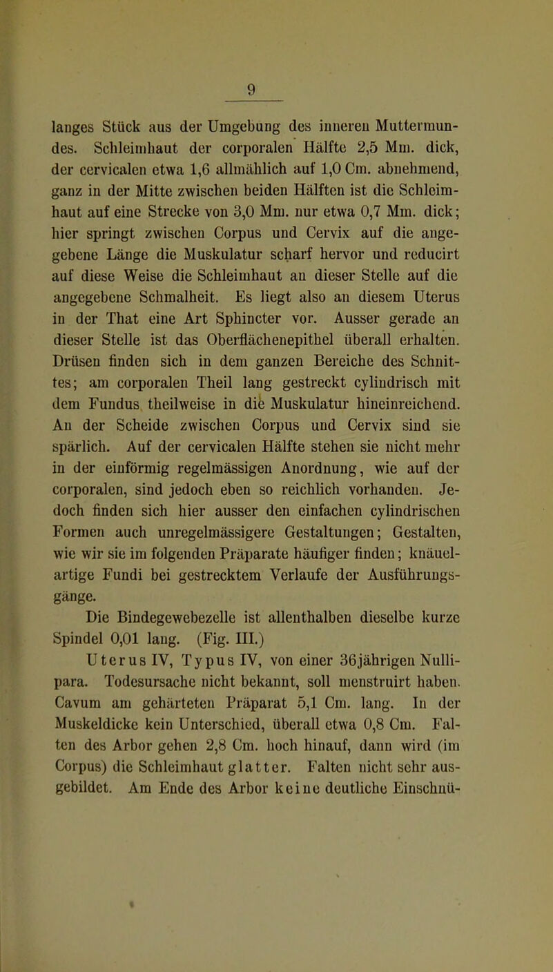 langes Stück aus der Umgebung des inneren Muttermun- des. Schleimhaut der corporalen Hälfte 2,5 Mm. dick, der cervicalen etwa 1,6 allmählich auf 1,0 Cm. abnehmend, ganz in der Mitte zwischen beiden Hälften ist die Schleim- haut auf eine Strecke von 3,0 Mm. nur etwa 0,7 Mm. dick; hier springt zwischen Corpus und Cervix auf die ange- gebene Länge die Muskulatur scharf hervor und reducirt auf diese Weise die Schleimhaut an dieser Stelle auf die angegebene Schmalheit. Es liegt also an diesem Uterus in der That eine Art Sphincter vor. Ausser gerade an dieser Stelle ist das Oberflächenepithel überall erhalten. Drüsen finden sich in dem ganzen Bereiche des Schnit- tes; am corporalen Theil lang gestreckt cylindrisch mit dem Fundus theilweise in die Muskulatur hineinreichend. Au der Scheide zwischen Corpus und Cervix sind sie spärlich. Auf der cervicalen Hälfte stehen sie nicht mehr in der einförmig regelmässigen Anordnung, wie auf der corporalen, sind jedoch eben so reichlich vorhanden. Je- doch finden sich hier ausser den einfachen cylindrischen Formen auch unregelmässigere Gestaltungen; Gestalten, wie wir sie im folgenden Präparate häufiger finden; knäuel- artige Fundi bei gestrecktem Verlaufe der Ausführungs- gänge. Die Bindegewebezelle ist allenthalben dieselbe kurze Spindel 0,01 lang. (Fig. HI.) Uterus IV, Typus IV, von einer 36jährigen Nulli- para. Todesursache nicht bekannt, soll menstruirt haben. Cavum am gehärteten Präparat 5,1 Cm. lang. In der Muskeldicke kein Unterschied, überall etwa 0,8 Cm. Fal- ten des Arbor gehen 2,8 Cm. hoch hinauf, dann wird (im Corpus) die Schleimhaut glatter. Falten nicht sehr aus- gebildet. Am Ende des Arbor keine deutliche Einschnü-
