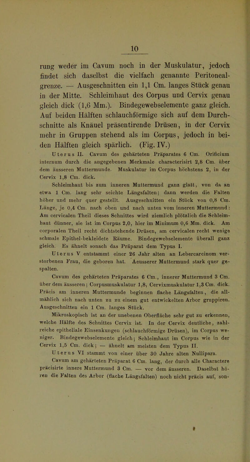 rung weder im Cavum noch in der Muskulatur, jedoch findet sich daselbst die vielfach genannte Peritoneal- grenze. — Ausgeschnitten ein 1,1 Cm. langes Stück genau in der Mitte. Schleimhaut des Corpus und Cervix genau gleich dick (1,6 Mm.). Bindegewebselemente ganz gleich. Auf beiden Hälften schlauchförmige sich auf dem Durch- schnitte als Knäuel präsentirende Drüsen, in der Cervix mehr in Gruppen stehend als im Corpus, jedoch in bei- den Hälften gleich spärlich. (Fig. IV.) Uterus II. Cavum des gehärteten Präparates 6 Cm. Orificium interuum durch die augegebcnen Merkmale characterisirt 2,8 Cm. über dem äusseren Muttermunde. Muskulatur im Corpus höchstens 2, in der Cervix 1,8 Cm. dick. Schleimhaut bis zum inneren Muttermund ganz glatt, von da an etwa 1 Cm. lang sehr seichte Längsfalten; dann werden die Falten höher und mehr quer gestellt. Ausgeschnitten ein Stück von 0,8 Cm. Länge, je 0,4 Cm. nach oben und nach unten vom inneren Muttermund: Am cervicalen Theil dieses Schnittes wird ziemlich plötzlich die Schleim- haut dünner, sie ist im Corpus 2,0, hier im Minimum 0,6 Mm. dick. Am corporalen Theil recht dichtstehende Drüsen, am cervicalen recht wenige schmale Epithel-bekleidete Räume. Bindegewebselemente überall ganz gleich. Es ähnelt sonach das Präparat dem Typus I. Uterus V entstammt einer 26 Jahr alten an Lebercarcinom ver- storbenen Frau, die geboren hat. Aeusserer Muttermund stark quer ge- spalten. Cavum des gehärteten Präparates 6 Cm., innerer Muttermund 3 Cm. über dem äusseren; Corpusmuskulatur 1,8, Cervixmuskulatur 1,3 Cm. dick. Präcis am inneren Muttermunde beginnen flache Längsfalten, die all- mählich sich nach unten zu zu einem gut entwickelten Arbor gruppiren. Ausgeschnitten ein 1 Cm. langes Stück. Mikroskopisch ist an der unebenen Oberfläche sehr gut zu erkennen, welche Hälfte des Schnittes Cervix ist. In der Cervix deutliche, zahl- reiche epitheliale Einsenkungen (schlauchförmige Drüsen), im Corpus we- niger. Bindegewebselemente gleich; Schleimhaut im Corpus wie in der Cervix 1,5 Cm. dick; — ähnelt am meisten dem Typus II. Uterus VI stammt von einer über 30 Jahre alten Nullipara. Cavum am gehärteten Präparat 6 Cm. lang, der durch alle Charactere präcisirte innere Muttermund 3 Cm. — vor dem äusseren. Daselbst hö- ren die Falten des Arbor (flache Längsfalten) noch nicht präcis auf, son- t