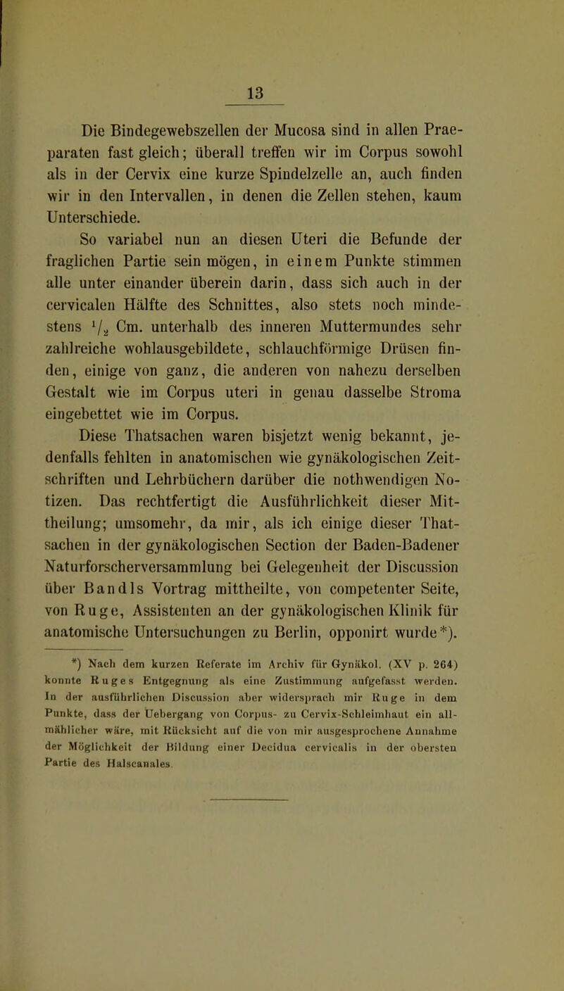 Die Bindegewebszellen der Mucosa sind in allen Prae- paraten fast gleich; überall treffen wir im Corpus sowohl als in der Cervix eine kurze Spindelzelle an, auch finden wir in den Intervallen, in denen die Zellen stehen, kaum Unterschiede. So variabel nun an diesen Uteri die Befunde der fraglichen Partie sein mögen, in einem Punkte stimmen alle unter einander überein darin, dass sich auch in der ceivicalen Hälfte des Schnittes, also stets noch minde- stens '/a Cm. unterhalb des inneren Muttermundes sehr zahlreiche wohlausgebildete, schlauchförmige Drüsen fin- den, einige von ganz, die anderen von nahezu derselben Gestalt wie im Corpus uteri in genau dasselbe Stroma eingebettet wie im Corpus. Diese Thatsachen waren bisjetzt wenig bekannt, je- denfalls fehlten in anatomischen wie gynäkologischen Zeit- schriften und Lehrbüchern darüber die nothwendigen No- tizen. Das rechtfertigt die Ausführlichkeit dieser Mit- theilung; umsomehr, da mir, als ich einige dieser That- sachen in der gynäkologischen Section der Baden-Badener Naturforscherversammlung bei Gelegenheit der Discussion über Bandls Vortrag mittheilte, von competenter Seite, von Rüge, Assistenten an der gynäkologischen Klinik für anatomische Untersuchungen zu Berlin, opponirt wurde *). *) Nach dem kurzen Referate im Archiv für Gyniiko]. (XV p. 264) konnte Roges Entgegnung als eine Zustimmung anfgefasst werden. In der ausführlichen Discussion aher widersprach mir Rüge in dem Punkte, dass der üebergang von Corpus- zu Cervix-Schleimliaut ein aU- mählicher wäre, mit Rücksicht auf die von mir ausgesprochene Annahme der Möglichkeit der Kildung einer Decidua cervicalis in der obersten Partie des Halscaaales.