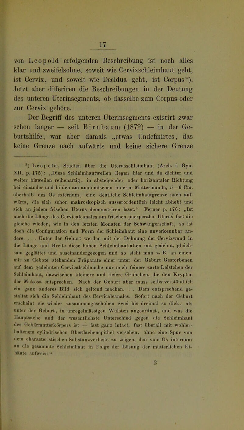von Leopold erfolgenden Beschreibung ist noch alles klar und zweifelsohne, soweit wie Cervixschleimhaut geht, ist Cervix, und soweit wie Decidua geht, ist Corpus*). Jetzt aber differiren die Beschreibungen in der Deutung des unteren Uterinsegments, ob dasselbe zum Corpus oder zur Cervix gehöre. Der Begriff des unteren Uterinsegments existirt zwar schon länger — seit Birnbaum (1872) — in der Ge- burtshilfe, war aber damals „etwas Undefinirtes, das keine Grenze nach aufwärts und keine sichere Grenze *) Leopold, Studien über die Uterusschleimliaut (Arch. f. Gyn. XII. p. 175): „Diese Schleinihautwellen liegen hier und da dichter und weiter bisweilen reihenartig, in absteigender oder horizantaler Richtung bei einander und bilden am anatomischen inneren Muttermunde, 5—G Cm. oberhalb des Os externum, eine deutliche Schleimhautgrenze nach auf- wärts , die sich schon makroskopisch ausserordentlich leicht abhebt und sich an jedem frischen Uterus demonstriren lässt. Ferner p. 176: ,,Ist auch die Länge des Cervicalcanales am frischen puerperalen Uterus fast die gleiche wieder, wie in den letzten Monaten der Schwangerschaft, so ist doch die Configuration und Form der Schleimhaut eine unverkennbar an- dere. . . . Unter der Geburt werden mit der Dehnung der Cervixwand in die Länge und Breite diese hohen Schleimhautfalten mit gedehnt, gleich- sam geglättet und auseinandergezogen und so sieht man z. B. an einem mir zu Gebote stehenden Präparate einer unter der Geburt Gestorbenen auf dem gedehnten Cervicalschlauche nur noch feinere zarte Leistchen der Schleimhaut, dazwischen kleinere und tiefere Grübchen, die den Krypten der Mukosa entsprechen. Nach der Geburt aber muss selbstverständlich ein ganz anderes Bild sich geltend machen. . . Dem entsprecliend ge- staltet sich die Schleimhaut des Cervicalcanales. Sofort nach der Geburt erscheint sie wieder zusammengeschoben zwei bis dreimal so dick, als unter der Geburt, in unregelmässigcn Wülsten angeordnet, und was die Hauptsache und der wesentlichste Unterschied gegen die Schleimhaut des Gebärmutterkörpers ist — fast ganz intact, fast überall mit wohler- haltencm cylindrischcn Oberflächonepithel verschon, ohne eine Spur von dem characterlstischen Substanzverlusto zu zeigen, den vom Os internum an die gesammte Schleimhaut in Folge der Lösung der mütterlichen Ei- häute aufweist. 2