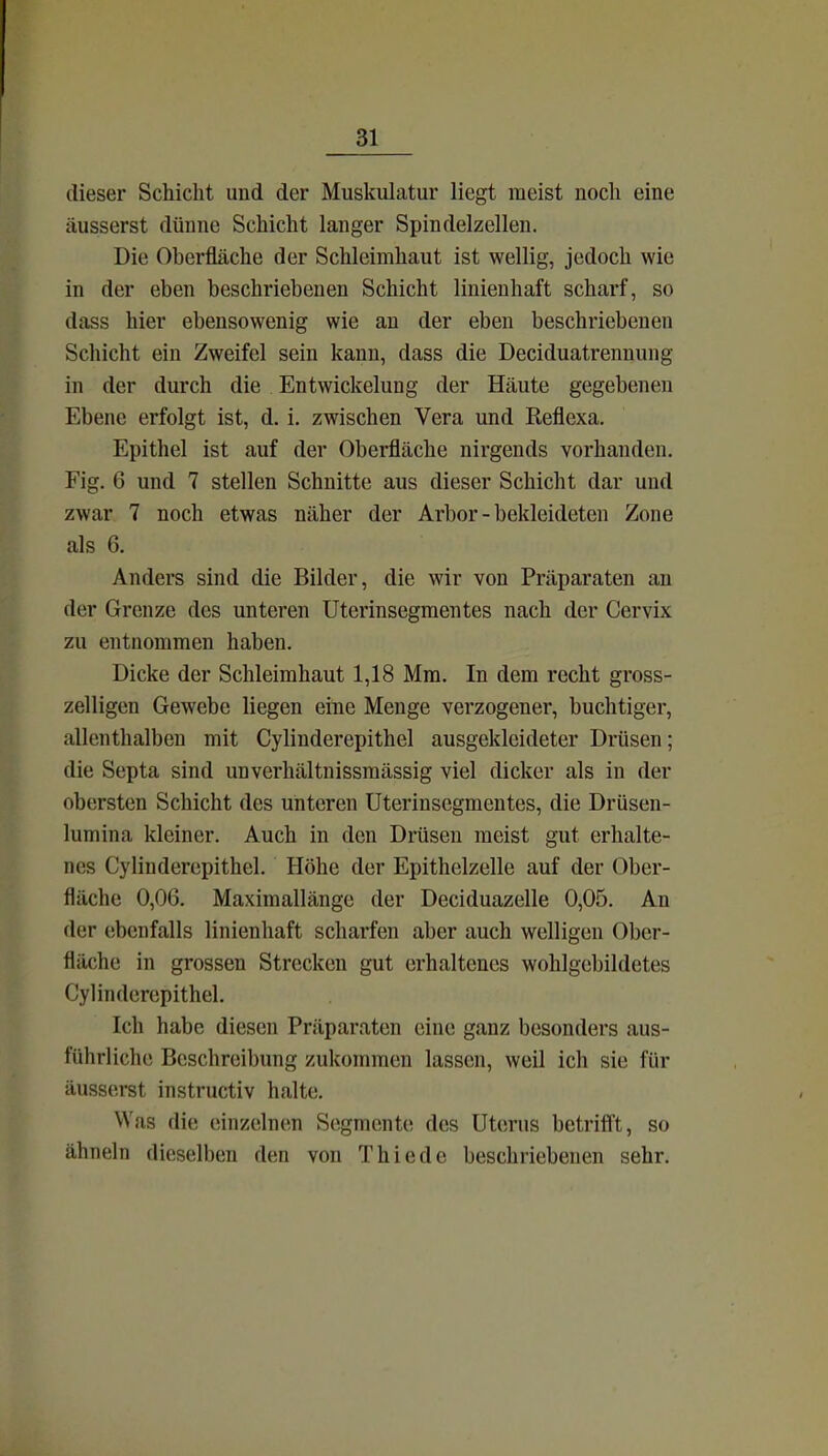 dieser Schicht und der Muskulatur liegt raeist noch eine äusserst dünne Schicht langer Spindelzellen. Die Oberfläche der Schleimhaut ist wellig, jedoch wie in der eben beschriebenen Schicht linienhaft scharf, so dass hier ebensowenig wie an der eben beschriebenen Schicht ein Zweifel sein kann, dass die Deciduatrenuung in der durch die Entwickelung der Häute gegebenen Ebene erfolgt ist, d. i. zwischen Vera und Reflexa. Epithel ist auf der Oberfläche nirgends vorhanden. Fig. 6 und 7 stellen Schnitte aus dieser Schicht dar und zwar 7 noch etwas näher der Arbor - bekleideten Zone als 6. Anders sind die Bilder, die wir von Präparaten an der Grenze des unteren Uterinsegmentes nach der Cervix zu entnommen haben. Dicke der Schleimhaut 1,18 Mm. In dem recht gross- zelligen Gewebe liegen eine Menge verzogener, buchtiger, allenthalben mit Cylinderepithel ausgekleideter Drüsen; die Septa sind unverhältnissmässig viel dicker als in der obersten Schicht des unteren Uterinsegmentes, die Drüsen- lumina kleiner. Auch in den Drüsen meist gut erhalte- nes Cylinderepithel. Höhe der Epithelzelle auf der Ober- fläche 0,06. Maximallänge der Deciduazelle 0,05. An der ebenfalls linienhaft scharfen aber auch welligen Ober- fläche in grossen Strecken gut erhaltenes wohlgebildetes Cylinderepithel. Ich habe diesen Präparaten eine ganz besonders aus- führliche Beschreibung zukommen lassen, weil ich sie für äusserst instructiv halte. Was die einzelnen Segmente des Uterus betrifft, so ähneln dieselben den von Thiede beschriebenen sehr.