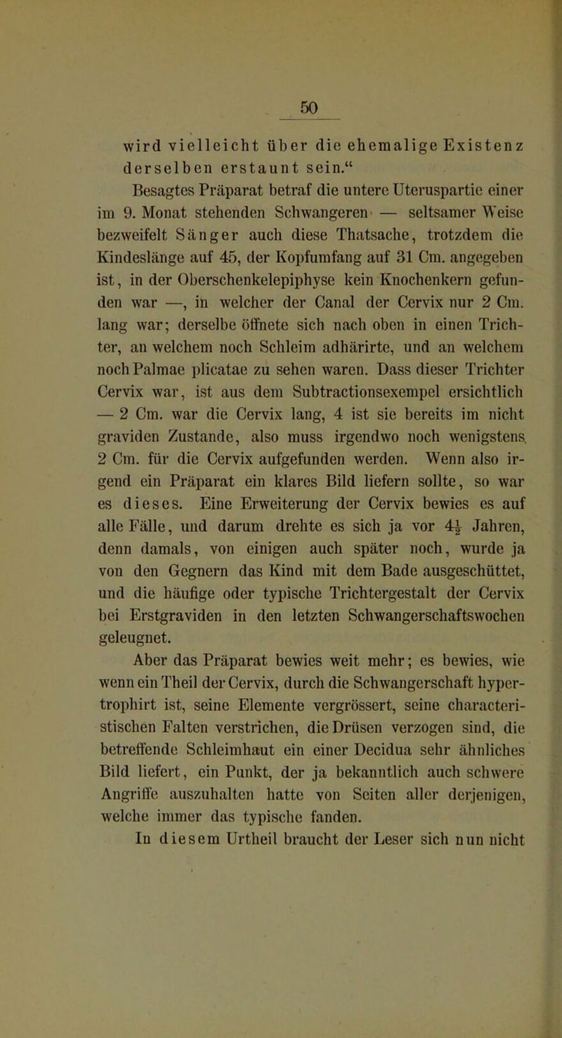 _50_ wird vielleicht über die ehemalige Existenz derselben erstaunt sein. Besagtes Präparat betraf die untere Uteruspartie einer im 9. Monat stehenden Schwangeren — seltsamer Weise bezweifelt Sänger auch diese Thatsache, trotzdem die Kindeslänge auf 45, der Kopfumfang auf 31 Cm. angegeben ist, in der Oberschenkelepiphyse kein Knochenkern gefun- den war —, iü welcher der Canal der Cervix nur 2 Cm. lang war; derselbe öffnete sich nach oben in einen Trich- ter, an welchem noch Schleim adhärirte, und an welchem noch Palmae plicatae zu sehen waren. Dass dieser Trichter Cervix war, ist aus dem Subtractionsexempel ersichtlich — 2 Cm. war die Cervix lang, 4 ist sie bereits im nicht graviden Zustande, also muss irgendwo noch wenigstens, 2 Cm. für die Cervix aufgefunden werden. Wenn also ir- gend ein Präparat ein klares Bild liefern sollte, so war es dieses. Eine Erweiterung der Cervix bewies es auf alle Fälle, und darum drehte es sich ja vor 4| Jahren, denn damals, von einigen auch später noch, wurde ja von den Gegnern das Kind mit dem Bade ausgeschüttet, und die häufige oder typische Trichtergestalt der Cervix bei Erstgraviden in den letzten Schwangerschaftswochen geleugnet. Aber das Präparat bewies weit mehr; es bewies, wie wenn ein Theil der Cervix, durch die Schwangerschaft hyper- trophirt ist, seine Elemente vergrössert, seine characteri- stischen Falten verstrichen, die Drüsen verzogen sind, die betreffende Schleimhaut ein einer Decidua sehr ähnliches Bild liefert, ein Punkt, der ja bekanntlich auch schwere Angriffe auszuhalten hatte von Seiten aller derjenigen, welche immer das typische fanden. In diesem Urtheil braucht der Leser sich nun nicht