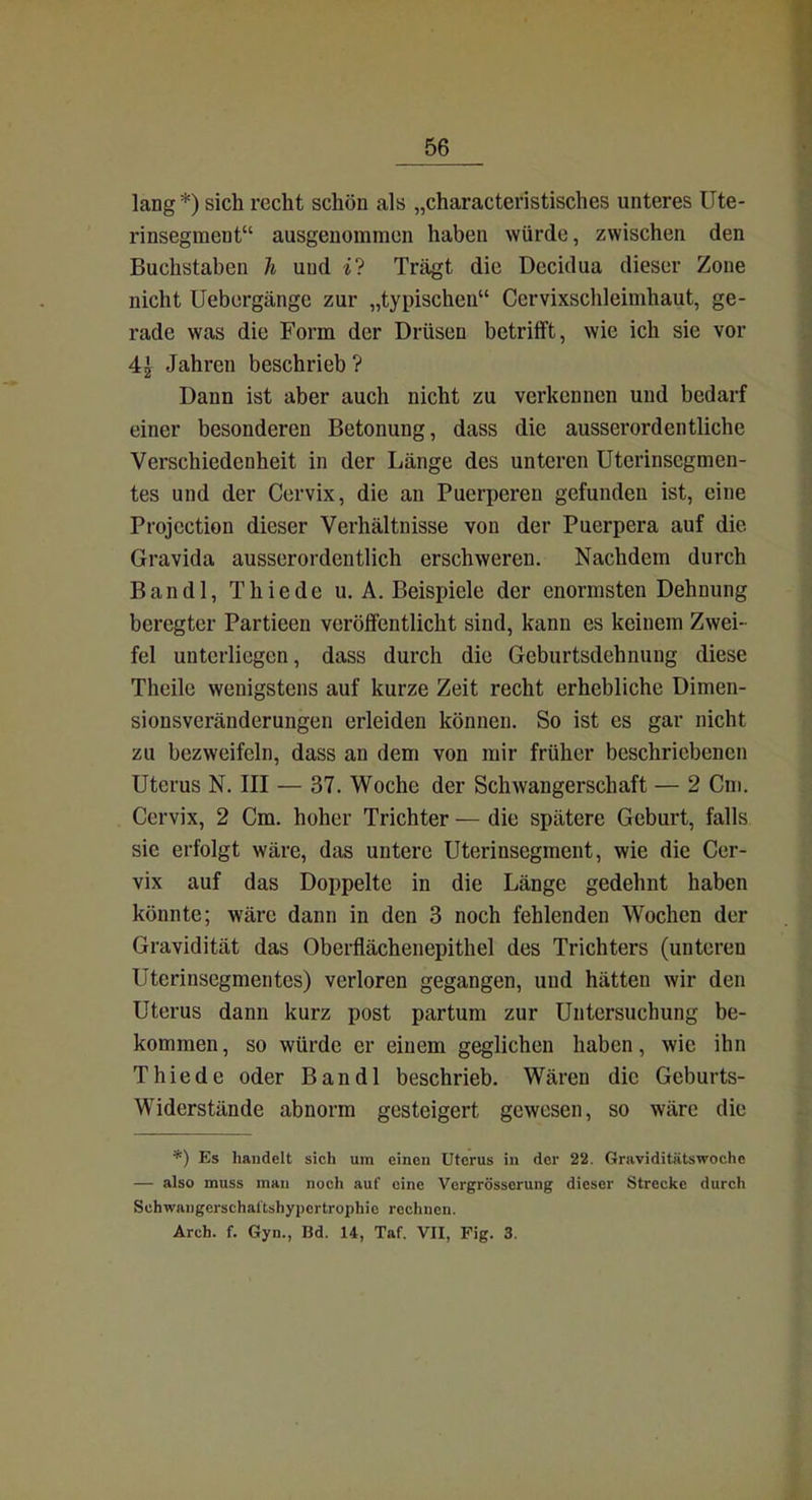 lang *) sich recht schön als „characteristisches unteres Ute- rinsegment ausgenommen haben würde, zwischen den Buchstaben h und Trägt die Decidua dieser Zone nicht Uebergänge zur „typischen Cervixschleimhaut, ge- rade was die Form der Drüsen betrifft, wie ich sie vor 4^ Jahren beschrieb ? Dann ist aber auch nicht zu verkennen und bedarf einer besonderen Betonung, dass die ausserordentliche Verschiedenheit in der Länge des unteren Uterinsegmen- tes und der Ccrvix, die an Puerperen gefunden ist, eine Projcction dieser Verhältnisse von der Puerpera auf die Gravida ausserordentlich erschweren. Nachdem durch Bandl, Thiede U.A.Beispiele der enormsten Dehnung beregter Partieen verölfentlicht sind, kann es keinem Zwei- fel unterliegen, dass durch die Geburtsdehnung diese Theile wenigstens auf kurze Zeit recht erhebliche Dimen- sionsveränderungen erleiden können. So ist es gar nicht zu bezweifeln, dass an dem von mir früher beschriebenen Uterus N. III — 37. Woche der Schwangerschaft — 2 Cm. Cervix, 2 Cm. hoher Trichter — die spätere Geburt, falls sie erfolgt wäre, das untere Uterinsegment, wie die Cer- vix auf das Doppelte in die Länge gedehnt haben könnte; wäre dann in den 3 noch fehlenden Wochen der Gravidität das Oberflächenepithel des Trichters (unteren Uterinsegmentes) verloren gegangen, und hätten wir den Uterus dann kurz post partum zur Untersuchung be- kommen, so würde er einem geglichen haben, wie ihn Thiede oder Bandl beschrieb. Wären die Geburts- Widerstände abnorm gesteigert gewesen, so wäre die *) Es handelt sich um einen Uterus in der 22. Graviditätswoche — also muss mau noch auf eine Vergrösserung dieser Strecke durch Schwangerschal'tshypcrtrophic rechnen. Arch. f. Gyn., Bd. 14, Taf. VII, Fig. 3.