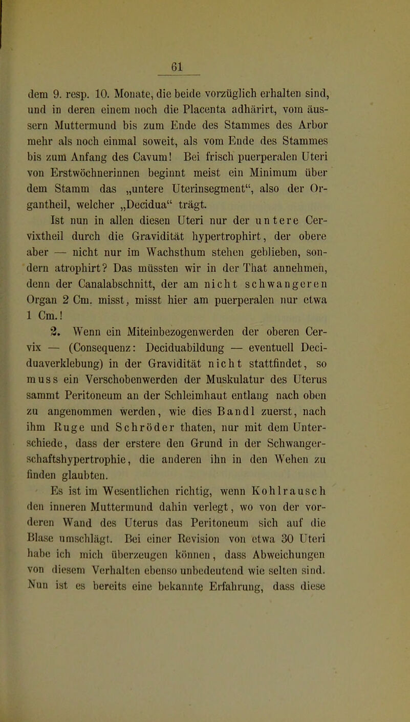 dem 9. resp, 10. Monate, die beide vorzüglich erhalten sind, und in deren einem noch die Placenta adhärirt, vom äus- sern Muttermund bis zum Ende des Stammes des Arbor mehr als noch einmal soweit, als vom Ende des Stammes bis zum Anfang des Cavum! Bei frisch puerperalen Uteri von Erstwöchnerinnen beginnt meist ein Minimum über dem Stamm das „untere Uterinsegment, also der Or- gantheil, welcher „Decidua trägt. Ist nun in allen diesen Uteri nur der untere Cer- vixtheil durch die Gravidität hypertrophirt, der obere aber — nicht nur im Wachsthum stehen geblieben, son- dern atrophirt? Das müssten wir in der That annehmen, denn der Canalabschnitt, der am nicht schwangeren Organ 2 Cm. misst, misst hier am puerperalen imr etwa 1 Cm.! 3. Wenn ein Miteinbezogenwerden der oberen Cer- vix — (Consequenz: Deciduabildung — eventuell Deci- duaverklebung) in der Gravidität nicht stattfindet, so muss ein Verschobenwerden der Muskulatur des Uterus sammt Peritoneum an der Schleimhaut entlang nach oben zu angenommen werden, wie dies Bandl zuerst, nach ihm Rüge und Schröder thaten, nur mit dem Unter- schiede, dass der erstere den Grund in der Schwanger- schaftshypertrophie, die anderen ihn in den Wehen zu finden glaubten. Es ist im Wesentlichen richtig, wenn Kohlrausch den inneren Muttermund dahin verlegt, wo von der vor- deren Wand des Uterus das Peritoneum sich auf die Blase umschlägt. Bei einer Revision von etwa 30 Uteri habe ich mich überzeugen können, dass Abweichungen von diesem Vorhalten ebenso unbedeutend wie selten sind. Nun ist es bereits eine bekannte Erfahrung, dass diese