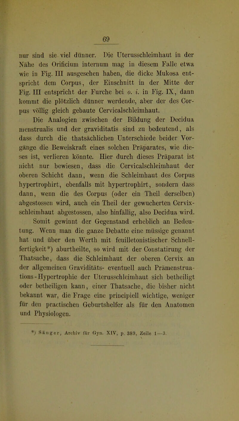 nur sind sie viel dünner. Die Uteriisachleimhaut in der Nähe des Orificium internum mag in diesem Falle etwa wie in Fig. III ausgesehen haben, die dicke Mukosa ent- spricht dem Corinis, der Einschnitt in der Mitte der Fig. III entspricht der Furche bei o. i. in Fig. IX, dann kommt die plötzlich dünner werdende, aber der des Cor- pus völlig gleich gebaute Cervicalschleimhaut. Die Analogien zwischen der Bildung der Decidua nienstrualis und der graviditatis sind zu bedeutend, als dass durch die thatsächlichen Unterschiede beider Vor- gänge die Beweiskraft eines solchen Präparates, wie die- ses ist, verlieren könnte. Hier durch dieses Präparat ist nicht nur bewiesen, dass die Cervicalschleimhaut der oberen Schicht dann, wenn die Schleimhaut des Corpus hypcrtrophirt, ebenfalls mit hypertrophirt, sondern dass dann, wenn die des Corpus (oder ein Theil derselben) abgestossen wird, auch ein Theil der gewucherten Cervix- schleinihaut abgestossen, also hinfällig, also Decidua wird. Somit gewinnt der Gegenstand erheblich an Bedeu- tung. Wenn man die ganze Debatte eine müssige genannt hat und über den Werth mit feuilletonistischer Schnell- fertigkeit*) aburtheilte, so wird mit der Constatirung der Thatsache, dass die Schleimhaut der oberen Cervix an der allgemeinen Graviditäts- eventuell auch Prämenstrua- tions - Hypertrophie der Utcrusschleimhaut sich betheiligt oder bethciligen kann, einer Thatsache, die bisher nicht bekannt war, die Frage eine priucipiell wichtige, weniger für den practischen Geburtshelfer als für den Anatomen und Physiologen. *) Sänger, Archiv für Gyn. XIV, p. 389, Zeile 1—3.