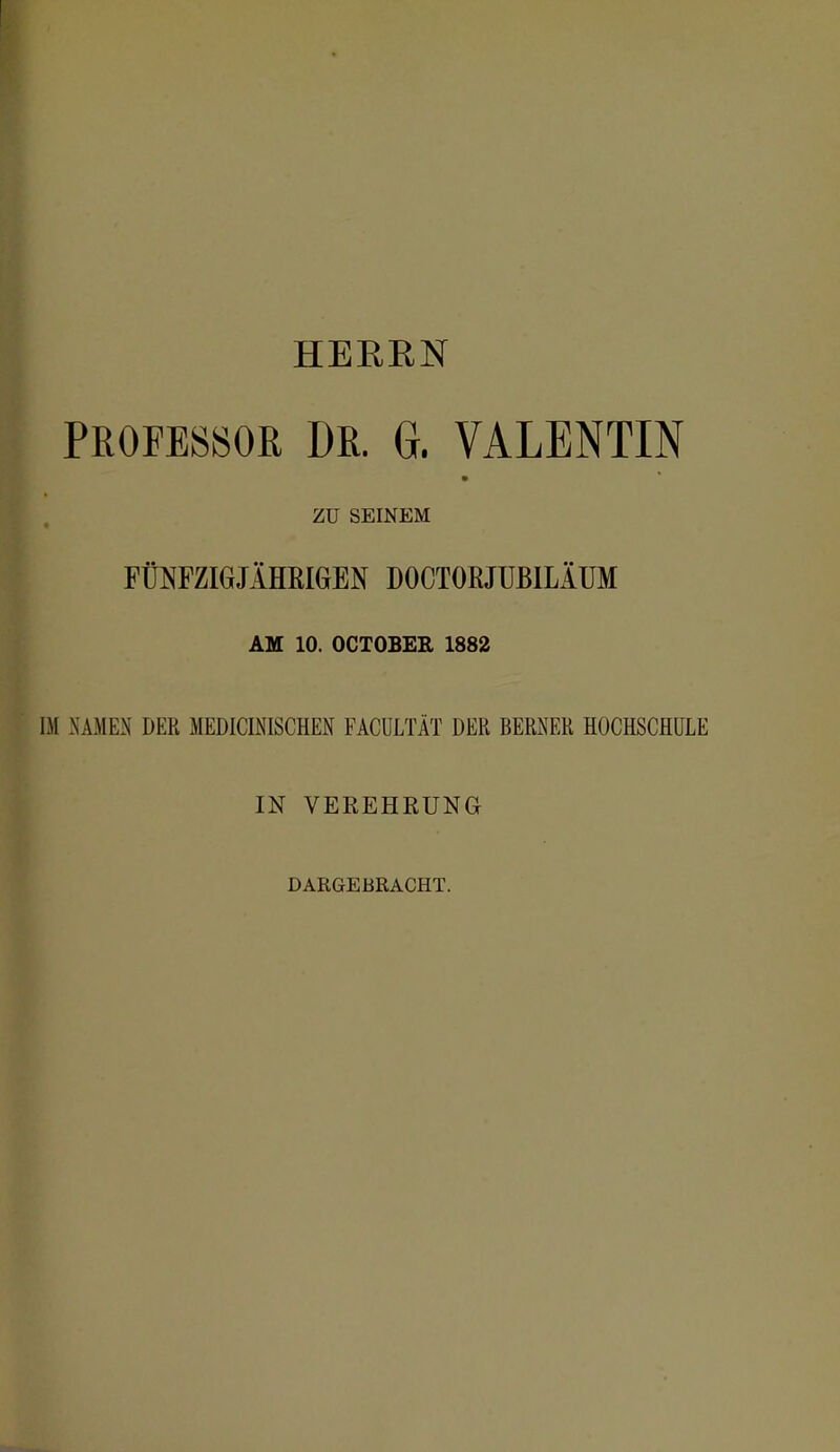 HERRN PROFESSOR DR. G. VALENTIN ZU SEINEM FÜJ^FZIGJÄHEIGEN DOCTOßJÜBlLÄÜM AM 10. OCTOBER 1882 IM NAMEN DER MEDICINISCHEN FACULTÄT DER BERNER HOCHSCHULE IN VEREHRUNG DARGEBRACHT.