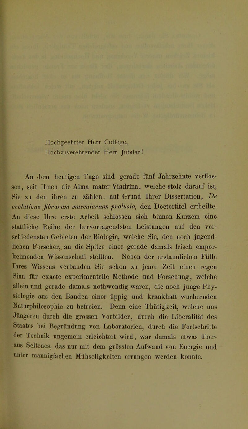 Hochgeehrter Herr College, Hochzuverehrender Herr Jubilar! An dem heutigen Tage sind gerade fünf Jahrzehnte verflos- sen, seit Ihnen die Alma mater Viadrina, welche stolz darauf ist, Sie zu den ihren zu zählen, auf Grund Ihrer Dissertation, De evohuione fibrarum vmscular'mm prolusio, den Doctortitel ertheilte. An diese Ihre erste Arbeit schlössen sich binnen Kurzem eine stattliche Reihe der hervorragendsten Leistungen auf den ver- schiedensten Gebieten der Biologie, welche Sie, den noch jugend- lichen Forscher, an die Spitze einer gerade damals frisch empor- keimenden Wissenschaft stellten. Neben der erstaunlichen Fülle hres Wissens verbanden Sie schon zu jener Zeit einen regen Sinn für exacte experimentelle Methode und Forschung, welche allein und gerade damals nothwendig waren, die noch junge Phy- siologie aus den Banden einer üppig und krankhaft wuchernden Naturphilosophie zu befreien. Denn eine Thätigkeit, welche uns Jüngeren durch die grossen Vorbilder, durch die Liberalität des Staates bei Begründung von Laboratorien, durch die Fortschritte der Technik ungemein erleichtert wird, war damals etwas über- aus Seltenes, das nur mit dem grössten Aufwand von Energie und unter mannigfachen Mühseligkeiten errungen werden konnte.