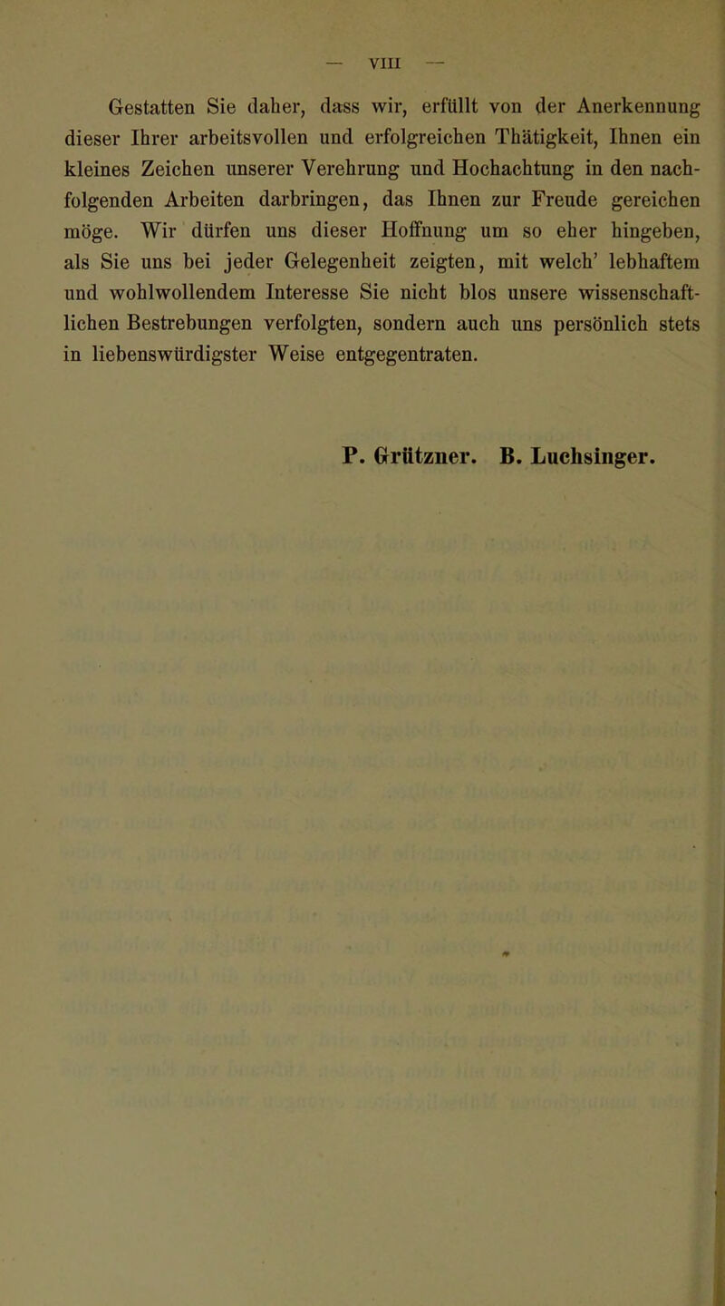 — VIII Gestatten Sie daher, dass wir, erfüllt von der Anerkennung dieser Ihrer arbeitsvollen und erfolgreichen Thätigkeit, Ihnen ein kleines Zeichen unserer Verehrung und Hochachtung in den nach- folgenden Arbeiten darbringen, das Ihnen zur Freude gereichen möge. Wir dürfen uns dieser Hoffnung um so eher hingeben, als Sie uns bei jeder Gelegenheit zeigten, mit welch' lebhaftem und wohlwollendem Interesse Sie nicht blos unsere wissenschaft- lichen Bestrebungen verfolgten, sondern auch uns persönlich stets in liebenswürdigster Weise entgegentraten. P. Crrützner. B. Luchsinger.