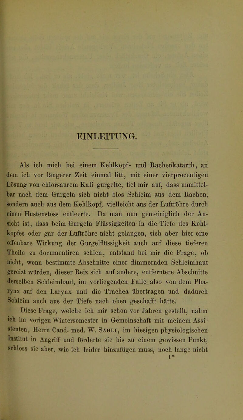 EINLEITUNG. Als ich mich bei einem Kehlkopf- imd Rachenkatarrh, an dem ich vor längerer Zeit einmal litt, mit einer vierprocentigen Lösung von chlorsaurem Kali gurgelte, fiel mir auf, dass unmittel- bar nach dem Gurgeln sich nicht blos Schleim aus dem Rachen, sondern auch aus dem Kehlkopf, vielleicht aus der Luftröhre durch einen Hustenstoss entleerte. Da man nun gemeiniglich der An- sicht ist, dass beim Gurgeln Flüssigkeiten in die Tiefe des Kehl- kopfes oder gar der Luftröhre nicht gelangen, sich aber hier eine offenbare Wirkung der Gurgelflüssigkeit auch auf diese tieferen Theile zu documentiren schien, entstand bei mir die Frage, ob nicht, wenn bestimmte Abschnitte einer flimmernden Schleimhaut gereizt würden, dieser Reiz sich auf andere, entferntere Abschnitte derselben Schleimhaut, im vorliegenden Falle also von dem Pha- rynx auf den Larynx und die Trachea übertragen und dadurch Schleim auch aus der Tiefe nach oben geschafft hätte. Diese Frage, welche ich mir schon vor Jahren gestellt, nahm ich im vorigen Wintersemester in Gemeinschaft mit meinem Assi- stenten , Herrn Cand. med. W. Sahli , im hiesigen physiologischen Institut in Angriff und förderte sie bis zu einem gewissen Punkt, schloss sie aber, wie ich leider hinzufügen muss, noch lange nicht 1*