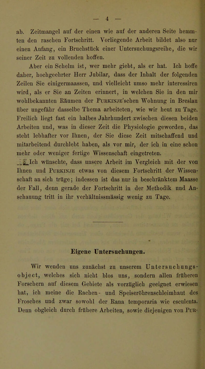 ab. Zeitmangel auf der einen wie auf der anderen Seite hemm- ten den raseben Fortscbritt. Vorliegende Arbeit bildet also nur einen Anfang, ein Brucbstück einer Untersuchungsreihe, die wir seiner Zeit zu vollenden hoffen. Aber ein Schelm ist, wer mehr giebt, als er hat. Ich hoffe daher, hochgeehrter Herr Jubilar, dass der Inhalt der folgenden Zeilen Sie einigermaassen, und vielleicht umso mehr interessiren wird, als er Sie an Zeiten erinnert, in welchen Sie in den mir wohlbekannten Räumen der PuRKiNjE'schen Wohnung in Breslau über ungefähr dasselbe Thema arbeiteten, wie wir heut zu Tage. Freilich liegt fast ein halbes Jahrhundert zwischen diesen beiden Arbeiten und, was in dieser Zeit die Physiologie geworden, das steht lebhafter vor Ihnen, der Sie diese Zeit mitschaffend und mitarbeitend durchlebt haben, als vor mir, der ich in eine schon mehr oder weniger fertige Wissenschaft eingetreten. -LiLIch wünschte, dass unsere Arbeit im Vergleich mit der von Ihnen und Purkinje etwas von diesem Fortschritt der Wissen- schaft an sich trüge; indessen ist das nur in beschränktem Maasse der Fall, denn gerade der Fortschritt in der Methodik und An- schauung tritt in ihr verhältnissmässig wenig zu Tage. Eigene Untersucliungen. Wir wenden uns zunächst zu unserem Untersuchungs- object, welches sich nicht blos uns, sondern allen früheren Forschern auf diesem Gebiete als vorzüglich geeignet erwiesen hat, ich meine die Rachen- und Speiseröhrenschleimhaut des Frosches und zwar sowohl der Rana temporaria wie esculenta. Denn obgleich durch frühere Arbeiten, sowie diejenigen von Pur-