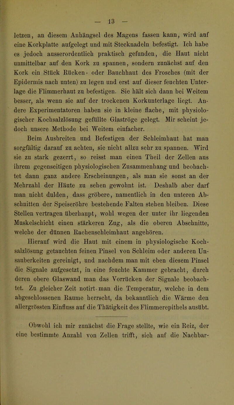 letzen, an diesem Anhängsel des Magens fassen kann, wird auf eine Korkplatte aufgelegt und mit Stecknadeln befestigt. Ich habe es jedoch ausserordentlich praktisch gefunden, die Haut nicht unmittelbar auf den Kork zu spannen, sondern zunächst auf den Kork ein Stück Rücken- oder Bauchhaut des Frosches (mit der Epidermis nach unten) zu legen und erst auf dieser feuchten Unter- lage die Flimmerhaut zu befestigen. Sie hält sich dann bei Weitem besser, als wenn sie auf der trockenen Korkunterlage liegt. An- dere Experimentatoren haben sie in kleine flache, mit physiolo- gischer Kochsalzlösung gefüllte Glaströge gelegt. Mir scheint je- doch unsere Methode bei Weitem einfacher. Beim Ausbreiten und Befestigen der Schleimhaut hat man sorgfältig darauf zu achten, sie nicht allzu sehr zu spannen. Wird sie zu stark gezerrt, so reisst man einen Theil der Zellen aus ihrem gegenseitigen physiologischen Zusammenhang und beobach- tet dann ganz andere Erscheinungen, als man sie sonst an der Mehrzahl der Häute zu sehen gewohnt ist. Deshalb aber darf man nicht dulden, dass gröbere, namentlich in den unteren Ab- schnitten der Speiseröhre bestehende Falten stehen bleiben. Diese Stellen vertragen überhaupt, wohl wegen der unter ihr liegenden Muskelschicht einen stärkeren Zug, als die oberen Abschnitte, welche der dünnen Rachenschleimhaut angehören. Hierauf wird die Haut mit einem in physiologische Koch- salzlösung getauchten feinen Pinsel von Schleim oder anderen Un- sauberkeiten gereinigt, und nachdem man mit eben diesem Pinsel die Signale aufgesetzt, in eine feuchte Kammer gebracht, durch deren obere Glaswand man das Vorrücken der Signale beobach- tet. Zu gleicher Zeit notirt-man die Temperatur, welche in dem abgeschlossenen Räume herrscht, da bekanntlich die Wärme den allergrössten Einfluss auf die Thätigkeit des Flimmerepithels ausübt. Obwohl ich mir zunächst die Frage stellte, wie ein Reiz, der eine bestimmte Anzahl von Zellen trifft, sich auf die Nachbar-