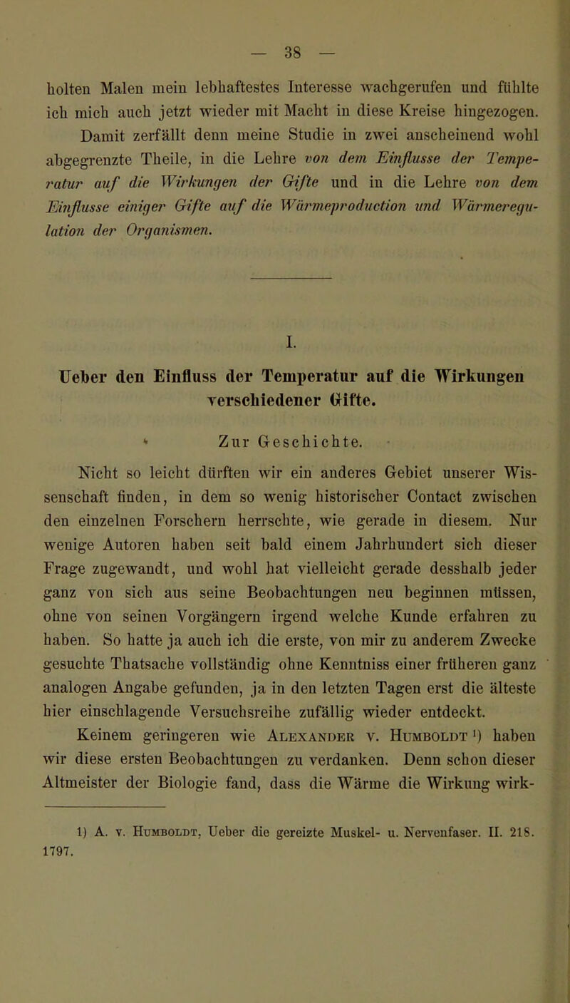 holten Malen mein lebhaftestes Interesse wachgerufen und fühlte ich mich auch jetzt wieder mit Macht in diese Kreise hingezogen. Damit zerfällt denn meine Studie in zwei anscheinend wohl abgegrenzte Theile, in die Lehre von dem Ei?ißusse der Tempe- ratur auf die Wirkungen der Gifte und in die Lehre von dem Einßusse eiinger Gifte avf die Würmeprodi/ction vnd Wärmeregu- latio?i der Organismen. I. Ueber den Einfluss der Temperatur auf die Wirkungen yerschiedener (xifte. * Zur Geschichte. Nicht so leicht dürften wir ein anderes Gebiet unserer Wis- sensehaft finden, in dem so wenig historischer Contact zwischen den einzelnen Forschern herrschte, wie gerade in diesem. Nur wenige Autoren haben seit bald einem Jahrhundert sich dieser Frage zugewandt, und wohl hat vielleicht gerade desshalb jeder ganz von sich aus seine Beobachtungen neu beginnen müssen, ohne von seinen Vorgängern irgend welche Kunde erfahren zu haben. So hatte ja auch ich die erste, von mir zu anderem Zwecke gesuchte Thatsache vollständig ohne Kenntniss einer frühereu ganz analogen Angabe gefunden, ja in den letzten Tagen erst die älteste hier einschlagende Versuchsreihe zufällig wieder entdeckt. Keinem geringeren wie Alexander v. Humboldt ') haben wir diese ersten Beobachtungen zu verdanken. Denn schon dieser Altmeister der Biologie fand, dass die Wärme die Wirkung wirk- 1) A. V. Humboldt, Ueber die gereizte Muskel- u. Nervenfaser. II. 218. 1797.