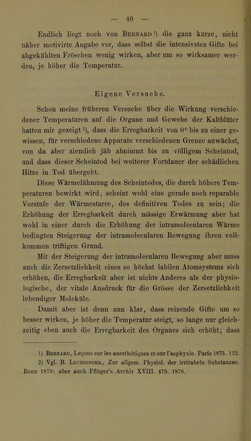Endlich liegt noch von Bernakd ') die ganz kurze, nicht näher motivirte Angabe vor, dass selbst die intensivsten Gifte bei abgekühlten Fröschen wenig wirken, aber um so wirksamer wer- den, je höher die Temperatur. Eigene Versuche. Schon meine früheren Versuche über die Wirkung verschie- dener Temperaturen auf die Organe und Gewebe der Kaltblüter hatten mir gezeigt -), dass die Erregbarkeit von 0 bis zu einer ge- wissen, für verschiedene Apparate verschiedenen Grenze anwächst, von da aber ziemlich jäh abnimmt bis zu völligem Scheintod, und dass dieser Scheintod bei weiterer Fortdauer der schädlichen Hitze in Tod übergebt. Diese Wärmeiähmung des Scheintodes, die durch höhere Tem- peraturen bewirkt wird, scheint wohl eine gerade noch reparable Vorstufe der Wärmestarre, des definitiven Todes zu sein; die Erhöhung der Erregbarkeit durch massige Erwärmung aber hat wohl in einer durch die Erhöhung der intramolecularen Wärme bedingten Steigerung der intramolecularen Bewegung ihren voll- kommen triftigen Grund. Mit der Steigerung der intramolecularen Bewegung aber muss auch die Zersetzlichkeit eines so höchst labilen Atomsystems sich erhöhen, die Erregbarkeit aber ist nichts Anderes als der physio- logische, der vitale Ausdruck für die Grösse der Zersetzlichkeit lebendiger Moleküle. Damit aber ist denn nun klar, dass reizende Gifte um so besser wirken, je höher die Temperatur steigt, so lange nur gleich- zeitig eben auch die Erregbarkeit des Organes sich erhöht; dass 1) Beknakd, Legons Sur les anesthetiques et sur l'asphyxie. Paris 1875. 132. 2) Vgl. B. Luchsinger, Zur allgem. Physiol. der irritabeln Substanzen. Bonn 1879; aber auch Pflüger's Archiv XVIII. 479. 1878.