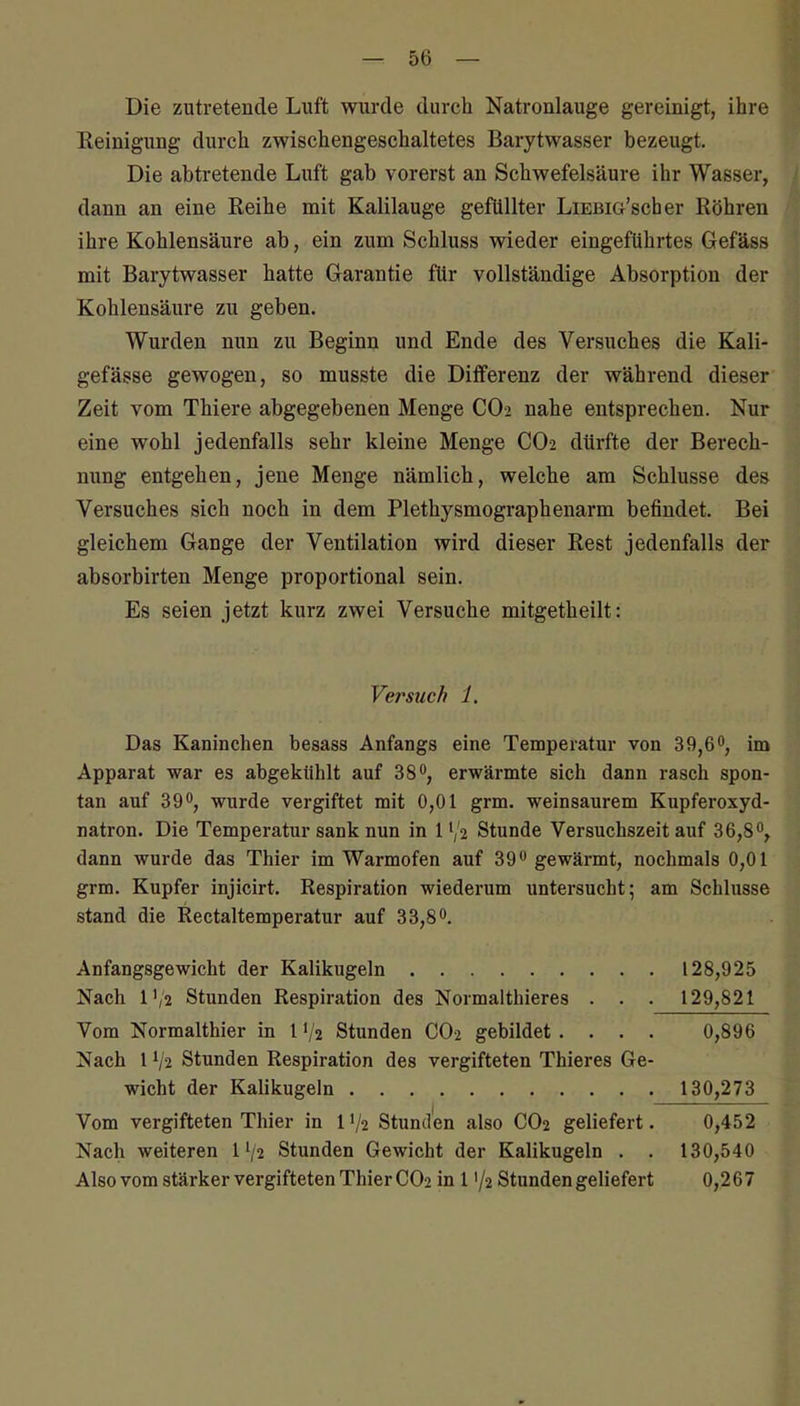 Die zutretende Luft wurde durch Natronlauge gereinigt, ihre Eeinigung durch zwischengeschaltetes Barytwasser bezeugt. Die abti-etende Luft gab vorerst an Schwefelsäure ihr Wasser, dann an eine Reihe mit Kalilauge gefüllter LiEBiG'scber Röhren ihre Kohlensäure ab, ein zum Schluss wieder eingeführtes Gefäss mit Barytwasser hatte Garantie für vollständige Absorption der Kohlensäure zu geben. Wurden nun zu Beginn und Ende des Versuches die Kali- gefässe gewogen, so musste die Differenz der während dieser Zeit vom Thiere abgegebenen Menge CO2 nahe entsprechen. Nur eine wohl jedenfalls sehr kleine Menge CO2 dürfte der Berech- nung entgehen, jene Menge nämlich, welche am Schlüsse des Versuches sich noch in dem Plethysmographenarm befindet. Bei gleichem Gange der Ventilation wird dieser Rest jedenfalls der absorbirten Menge proportional sein. Es seien jetzt kurz zwei Versuche mitgetheilt: Versuch 1. Das Kaninchen besass Anfangs eine Temperatur von 39,6°, im Apparat war es abgekühlt auf 380, erwärmte sich dann rasch spon- tan auf 39, wurde vergiftet mit 0,01 grm. weinsaurem Kupferoxyd- natron. Die Temperatur sank nun in 1^2 Stunde Versuchszeit auf 36,8°^ dann wurde das Thier im Warmofen auf 39 gewärmt, nochmals 0,01 grm. Kupfer injicirt. Respiration wiederum untersucht; am Schlüsse stand die Rectaltemperatur auf 33,8. Anfangsgewicht der Kalikugeln 128,925 Nach l'/2 Stunden Respiration des Normalthieres . . . 129,821 Vom Normalthier in l V2 Stunden CO2 gebildet. . . . 0,896 Nach 1V2 Stunden Respiration des vergifteten Thieres Ge- wicht der Kalikugeln 130,273 Vom vergifteten Thier in IV2 Stunden also CO2 geliefert. 0,452 Nach weiteren 1V2 Stunden Gewicht der Kalikugeln . . 130,540 Also vom stärker vergifteten Thier CO2 in 1 '/2 Stunden geliefert 0,267