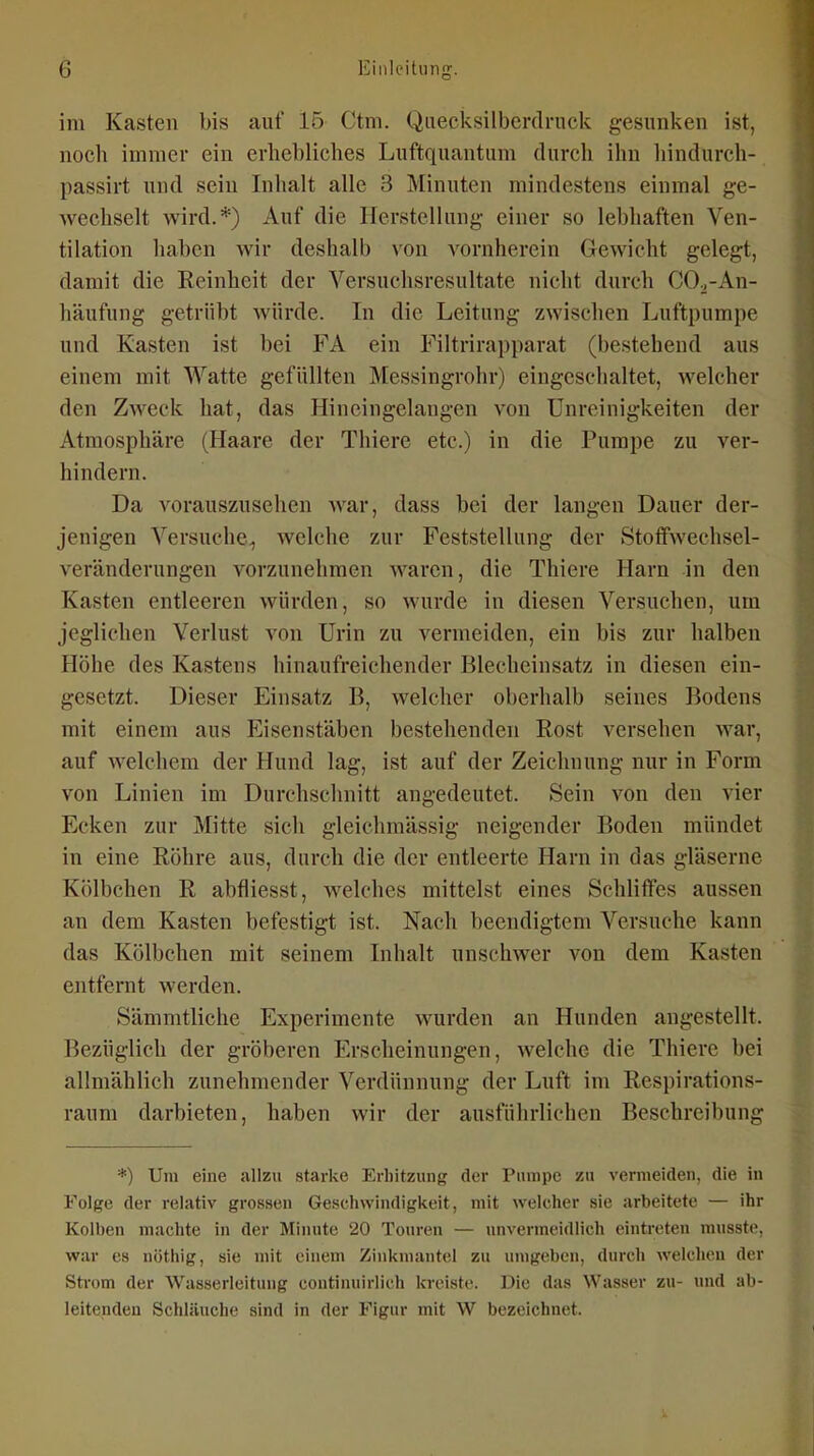 im Kasten bis auf 15 Ctm. Quecksilbcrdnick gesunken ist, noch immer ein erliebliclies Luftquantum durch ihn liindurch- passirt und sein Inhalt alle 3 Minuten mindestens einmal ge- wechselt wird.*) Auf die Herstellung einer so lebhaften Ven- tilation haben wir deshalb von vornherein Gewicht gelegt, damit die Reinheit der Versuchsresultate nicht durch CO^-An- häufung getrübt würde. In die Leitung zwischen Luftpumpe und Kasten ist bei FA ein Filtrirapparat (bestehend aus einem mit Watte gefüllten Messingrohr) eingeschaltet, welcher den Zweck hat, das Hineingelangen von Unreinigkeiten der Atmosphäre (Haare der Thiere etc.) in die Pumpe zu ver- hindern. Da A^orauszusehen war, dass bei der langen Dauer der- jenigen Versuche, welche zur Feststellung der Stoffwechsel- veränderungen vorzunehmen waren, die Thiere Harn in den Kasten entleeren würden, so wurde in diesen Versuchen, um jeglichen Verlust von Urin zu vermeiden, ein bis zur halben Höhe des Kastens hinaufreichender Blecheinsatz in diesen ein- gesetzt. Dieser Einsatz B, welcher oberhalb seines Bodens mit einem aus Eisenstäben bestehenden Rost versehen war, auf welchem der Hund lag, ist auf der Zeichnung nur in Form von Linien im Durchschnitt angedeutet. Sein von den vier Ecken zur Mitte sich gleichmässig neigender Boden mündet in eine Röhre aus, durch die der entleerte Harn in das gläserne Kölbchen R abfiiesst, welches mittelst eines Schliffes aussen an dem Kasten befestigt ist. Nach beendigtem Versuche kann das Kölbchen mit seinem Inhalt unschwer von dem Kasten entfernt werden. Sämmtliche Experimente wurden an Hunden angestellt. Bezüglich der gröberen Erscheinungen, welche die Thiere bei allmählich zunehmender Verdünnung der Luft im Respirations- raum darbieten, haben wir der ausführlichen Beschreibung *) Um eine allzu starke Erhitzung der Pumpe zu vermeiden, die in Folge der relativ grossen Geschwindigkeit, mit welcher sie arbeitete — ihr Kolben machte in der Minute 20 Touren — unvermeidlich eintreten musste, war CS nöthig, sie mit einem Zinkmantel zu umgeben, durch welchen der Strom der Wasserleitung continuirlich kreiste. Die das Wasser zu- und ab- leitenden Schläuche sind in der Figur mit W bezeichnet.