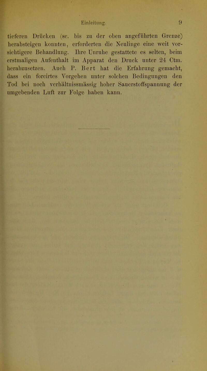 tieferen Drücken (sc. bis zu der oben angeführten Grenze) herabsteigen konnten, erforderten die Neulinge eine weit vor- sichtigere Behandlung. Ihre Unruhe gestattete es selten, beim rrstmaligen Aufenthalt im Apparat den Druck unter 24 Ctm. herabzusetzen. Auch P. Bert hat die Erfahrung gemacht, dass ein forcirtes Vorgehen unter solchen Bedingungen den Tod bei noch verhältnissmässig hoher Sauerstoffspannung der umgebenden Luft zur Folge haben kann.