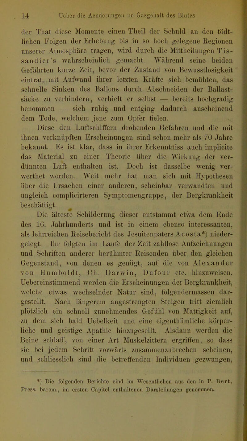 der That diese Momente einen Theil der Schuld an den tödt- lichen Folgen der Erliebung bis in so hoch gelegene Regionen unserer Atmosphäre tragen, wird durch die Mittlieilungen Tis- sandier's wahrscheinlich gemacht. Während seine beiden Gefährten kurze Zeit, bevor der Zustand von Bewusstlosigkeit eintrat, mit Aufwand ihrer letzten Kräfte sich bemühten, das schnelle Sinken des Ballons durch Abschneiden der Ballast- säcke zu verhindern, verhielt er selbst — bereits hochgradig benommen — sich ruhig und entging dadurch anscheinend dem Tode, welchem jene zum Oi)fer üelen. Diese den LuftschilTern drohenden Gefahren und die mit ihnen verknüpften Erscheinungen sind schon mehr als 70 Jahre bekannt. Es ist klar, dass in ihrer Erkenntniss auch implicite das Material zu einer Theorie über die Wirkung der ver- dünnten Luft enthalten ist. Doch ist dasselbe wenig ver- werthet worden. Weit mehr hat man sich mit Hypothesen über die Ursachen einer anderen, scheinbar verwandten und ungleich complicirteren Symptomengruppe, der Bergkrankheit beschäftigt. Die älteste Schilderung dieser entstammt etwa dem Ende des 16. Jahrhunderts und ist in einem ebenso interessanten, als lehrreichen Reisebericht des Jesuitenpaters Acosta*) nieder- gelegt. Ihr folgten im Laufe der Zeit zahllose Aufzeichnungen und Schriften anderer berühmter Reisenden über den gleichen Gegenstand, von denen es genügt, auf die von Alexander von Humboldt, Gh. Darwin, Dufour etc. hinzuweisen. Uebereinstimmend werden die Erscheinungen der Bergkrankheit, welche etwas wechselnder Natur sind, folgcndermasscn dar- gestellt. Nach längerem angestrengten Steigen tritt ziemlich plötzlich ein schnell zunehmendes Gefühl von Mattigkeit auf, zu dem sich bald üebelkeit unti eine eigenthümliche körper- liche und geistige Apathie hinzugesellt. Alsdann werden die Beine schlaff, von einer Art Muskelzittern ergriffen, so dass sie bei jedem Schritt vorwärts zusammenzubrechen scheinen, und schliesslich sind die betreffenden Individuen gezwungen, *) Die folgenden Berichte sind im Wcsentlidien aus den in P. Bert, Press, barom., im ersten Capitel enthaltenen Darstellungen genommeiu.