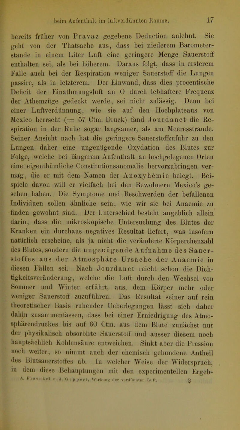 bereits früher von Pravaz gegebene Deduction anlehnt. Sie geht von der Thatsache aus, dass bei niederem Barometer- stande in einem Liter Luft eine geringere Menge Sauerstoff enthalten sei, als bei höherem. Daraus folgt, dass in ersterem Falle auch bei der Respiration weniger Sauerstoff die Lungen passire, als in letzterem. Der Einwand, dass dies procentische Deficit der Einathmungsluft an 0 durch lebhaftere Frequenz der Athemzüge gedeckt werde, sei nicht zulässig. Denn bei einer Luftverdünnung, wie sie auf den Hochplateaus von Mexico herrscht (= 57 Ctm. Druck) fand Jourdanet die Re- spiration in der Ruhe sogar langsamer, als am Meeresstrande. Seiner Ansicht nach hat die geringere Sauerstoffzufuhr zu den Lungen daher eine ungenügende Oxydation des Blutes zur Folge, welche bei längerem Aufenthalt an hochgelegenen Orten eine eigenthümliche Constitutionsanomalie hervorzubringen ver- mag, die er mit dem Namen der Anoxyhemie belegt. Bei- spiele davon will er vielfach bei den Bewohnern Mexico's ge- sehen haben. Die Symptome und Beschwerden der befallenen Individuen sollen ähnliche sein, wie wir sie bei Anaemie zn linden gewohnt sind. Der Unterschied besteht angeblich allein darin, dass die mikroskopische Untersuchung des Blutes der Kranken ein durchaus negatives Resultat liefert, was insofern natürlich erscheine, als ja nicht die veränderte Körperchenzahl des Blutes, sondern die ungenügende Aufnahme des Sauer- stoffes aus der Atmosphäre Ursache der Anaemie in diesen Fällen sei. Nach Jourdanet reicht schon die Dich- tigkeitsveränderung, welche die Luft durch den Wechsel von Sommer und Winter erfährt, aus, dem Körper mehr oder weniger Sauerstoff zuzuführen. Das Resultat seiner auf rein theoretischer Basis ruhender Ueberlcgurigen lässt sich daher dahin zusammenfassen, dass bei einer Erniedrigung des Atmo- sphärendruckes bis auf 60 Ctm. aus dem Blute zunächst nur der physikalisch absorbirte Sauerstoff und ausser diesem noch hauptsächlich Kohlensäure entweichen. Sinkt aber die Pression noch weiter, so ninimt auch der chemisch gebundene Antheil des Blutsaucrstoffcs ab. In welcher Weise der Widerspruch, in dem diese Behauptungen mit den experimentellen Ergeb- A. Fmenkcl .1. .1. (; . , ri. U iilumg der vcniniiiilcn Luit. 2