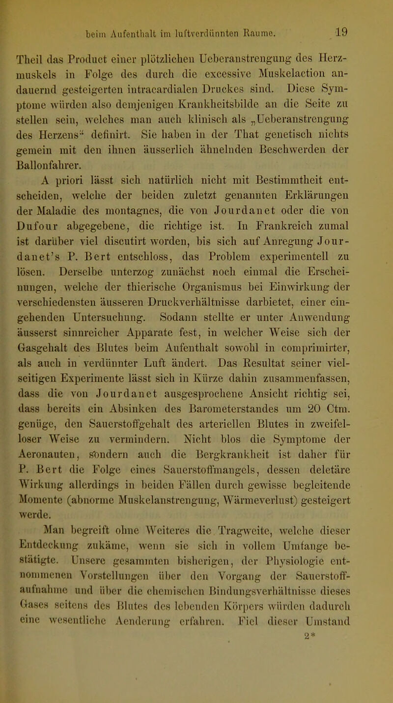 Theil das Product einer plützlicben Ueberanstrengung des Herz- muskels in Folge des durch die excessive Muskelaction an- dauernd gesteigerten intracardialen Druckes sind. Diese Sym- ptome würden also demjenigen Krankheitsbilde an die Seite zu stellen sein, welches man auch klinisch als „Ueberanstrengung des Herzens-' definirt. Sie haben in der That genetisch nichts gemein mit den ihnen äusserlich ähnelnden Beschwerden der Ballonfahrer. A priori lässt sich natürlich nicht mit Bestimmtheit ent- scheiden, welche der beiden zuletzt genannten Erklärungen der Maladie des montagnes, die von Jourdanet oder die von Dufour abgegebene, die richtige ist. In Frankreich zumal ist darüber viel discutirt worden, bis sich auf Anregung Jour- danet's P. Bert entschloss, das Problem experimentell zu lösen. Derselbe unterzog zunächst noch einmal die Erschei- nungen, welche der thierische Organismus bei Eimvirkung der verschiedensten äusseren Druckverhältnisse darbietet, einer ein- gehenden Untersuchung. Sodann stellte er unter Anwendung äusserst sinnreicher Apparate fest, in welcher Weise sich der Gasgehalt des Blutes beim Aufenthalt sowohl in comprimirter, als auch in verdünnter Luft ändert. Das Resultat seiner viel- seitigen Experimente lässt sich in Kürze dahin zusammenfassen, dass die von Jourdanet ausgesprochene Ansicht richtig sei, dass bereits ein Absinken des Barometerstandes um 20 Ctm. genüge, den Saucrstofifgehalt des arteriellen Blutes in zweifel- loser Weise zu vermindern. Nicht blos die Symptome der Aeronauten, sondern auch die Bergkrankheit ist daher für P. Bert die Folge eines Sauerstoffmangels, dessen deletäre Wirkung allerdings in l)eiden Fällen durch gewisse begleitende Momente (abnorme Muskelanstrengung, Wärmeverlust) gesteigert werde. Man begreift ohne Weiteres die Tragweite, welche dieser Entdeckung zukäme, wenn sie sich in vollem Umfange be- stätigte. Unsere gesamniten bisherigen, der Physiologie ent- nommenen Vorstellungen über den Vorgang der Sauerstoff- aufnahme und über die chemischen Bindungsverhältnisse dieses Gases seitens des Blutes des lebenden Köri)ers würden dadurch eine Avesentliche Aendcrung erfahren. Fiel dieser Umstand 2*