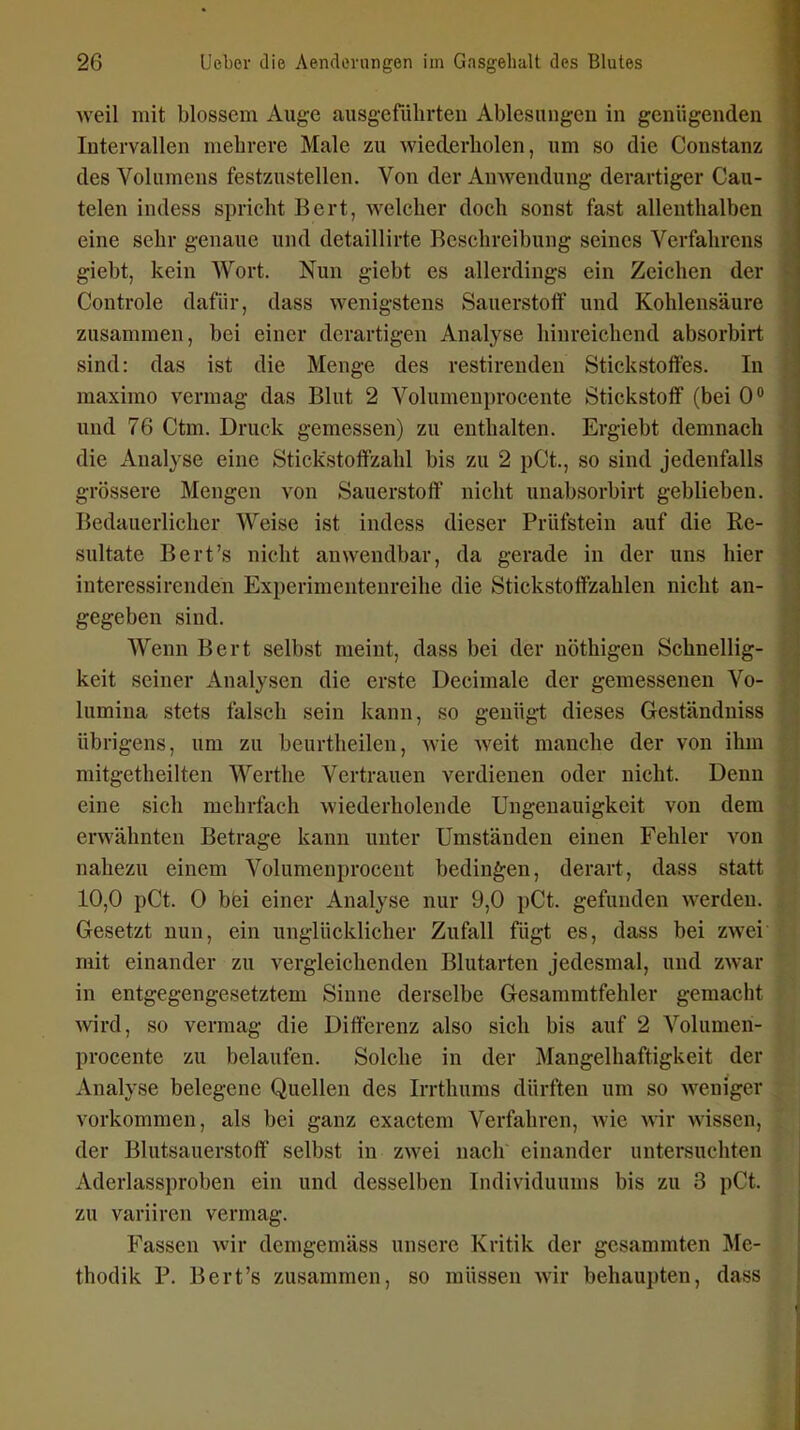 weil mit blossem Auge ausgeführten Ablesungen in genügenden Intervallen mehrere Male zu wiederholen, um so die Constanz des Volumens festzustellen. Von der Anwendung derartiger Cau- telen indess spricht Bert, welcher doch sonst fast allenthalben eine sehr genaue und detaillirte Beschreibung seines Verfahrens giebt, kein Wort. Nun giebt es allerdings ein Zeichen der Controle dafür, dass wenigstens Sauerstoff und Kohlensäure zusammen, bei einer derartigen Analyse hinreichend absorbirt sind: das ist die Menge des restirenden Stickstoffes. In maximo vermag das Blut 2 Volumenprocente Stickstoff (bei 0° und 76 Ctm. Druck gemessen) zu enthalten. Ergiebt demnach die Analyse eine Stickstoffzahl bis zu 2 pCt., so sind jedenfalls grössere Mengen von Sauerstoff nicht unabsorbirt geblieben. Bedauerlicher Weise ist indess dieser Prüfstein auf die Re- sultate Bert's nicht anwendbar, da gerade in der uns hier interessirenden Experimentenreihe die Stickstoffzahlen nicht an- gegeben sind. Wenn Bert selbst meint, dass bei der nöthigen Schnellig- keit seiner Analysen die erste Decimale der gemessenen Vo- lumina stets falsch sein kann, so genügt dieses Geständniss übrigens, um zu beurtheilen, wie weit manche der von ihm mitgetheilten Werthe Vertrauen verdienen oder nicht. Denn eine sich mehrfach wiederholende Ungenauigkeit von dem erwähnten Betrage kann unter Umständen einen Fehler von nahezu einem Volumenprocent bedingen, derart, dass statt 10,0 pCt. 0 bfei einer Analyse nur 9,0 pCt. gefunden werden. Gesetzt nun, ein unglücklicher Zufall fügt es, dass bei zwei mit einander zu vergleichenden Blutarten jedesmal, und zwar in entgegengesetztem Sinne derselbe Gesammtfehler gemacht wird, so vermag die Differenz also sich bis auf 2 Volumen- procente zu belaufen. Solche in der Mangelhaftigkeit der Analyse belegene Quellen des Irrthums dürften um so weniger vorkommen, als bei ganz exactem Verfahren, Avie wir wissen, der Blutsauerstoff selbst in zwei nach einander untersuchten Aderlassproben ein und desselben Individuums bis zu 3 pCt. zu variiren vermag. Fassen wir dcmgemäss unsere Kritik der gesammten Me- thodik P. Bert's zusammen, so müssen wir behaupten, dass