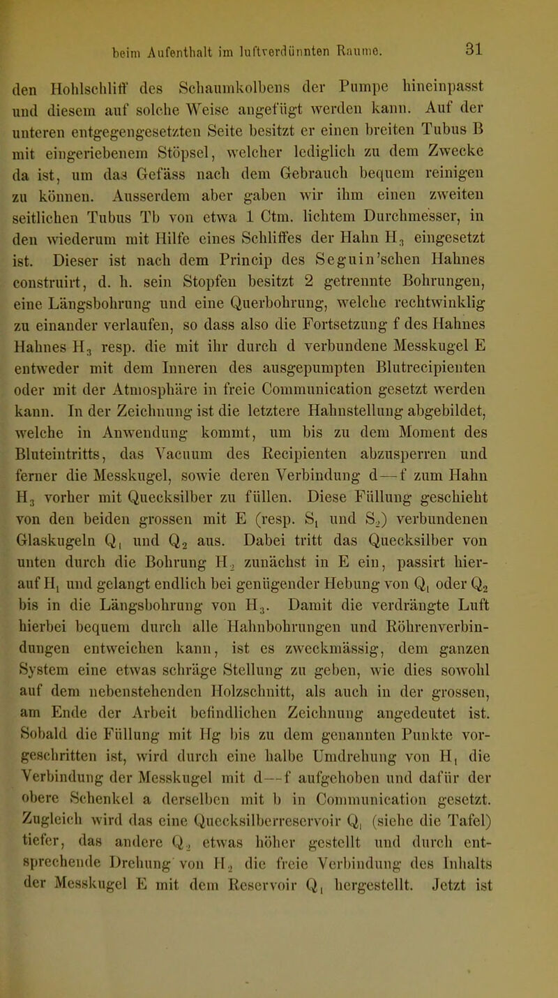 den Hohlschliff des Scliauinkolbeiis der Pumpe hineinpasst und diesem anf solche Weise angefügt werden kann. Auf der unteren entgegengesetzten Seite besitzt er einen breiten Tubus B mit eingeriebenem Stöpsel, welcher lediglich zu dem Zwecke da ist, um daa Gefäss nach dem Gebrauch bequem reinigen zu können. Ausserdem aber gaben wir ihm einen zweiten seitlichen Tubus Tb von etwa 1 Ctm. lichtem Durchmesser, in den wiederum mit Hilfe eines Schiitfes der Hahn H^ eingesetzt ist. Dieser ist nach dem Princip des Seguin'sehen Hahnes construirt, d. h. sein Stopfen besitzt 2 getrennte Bohrungen, eine Längsbohrung und eine Querbohrung, welche rechtwinklig zu einander verlaufen, so dass also die Fortsetzung f des Hahnes Hahnes H., resp. die mit ihr durch d verbundene Messkugel E entweder mit dem Inneren des ausgepumpten Blutrecipienten oder mit der Atmosphäre in freie Commuuication gesetzt werden kann. In der Zeichnung ist die letztere Hahustellung abgebildet, welche in Anwendung kommt, um bis zu dem Moment des Bluteintritts, das Vacuum des Recipienten abzusperren und ferner die Messkugel, sowie deren Verbindung d—f zum Hahn H3 vorher mit Quecksilber zu füllen. Diese Füllung geschieht von den beiden grossen mit E (resp. Sj und S^) verbundenen Glaskugeln Q, und Q2 aus. Dabei tritt das Quecksilber von unten durch die Bohrung H.j zunächst in E ein, passirt hier- auf H, und gelangt endlich bei genügender Hebung von Q, oder Q2 bis in die Längsbohrung von H.,. Damit die verdrängte Luft hierbei bequem durch alle Hahnbohrungen und Röhrenverbin- dungen entweichen kann, ist es zweckmässig, dem ganzen System eine etwas schräge Stellung zu geben, wie dies sowohl auf dem nebenstehenden Holzschnitt, als auch in der grossen, am Ende der Arbeit befindlichen Zeichnung angedeutet ist. Sobald die Füllung mit Hg bis zu dem genannten Punkte vor- geschritten ist, wird durch eine halbe Umdrehung von H, die Verbindung der Messkugel mit d—f aufgehoben und dafür der obere Schenkel a derselben mit b in Connnunication gesetzt. Zugleich wird das eine Quecksilberreservoir Q, (siehe die Tafel) tiefer, das andere Q.^ etwas höher gestellt und durch ent- sprechende Drehung von H., die freie Verbindung des Inhalts der Messkugel E mit dem Reservoir Q, hergestellt. Jetzt ist
