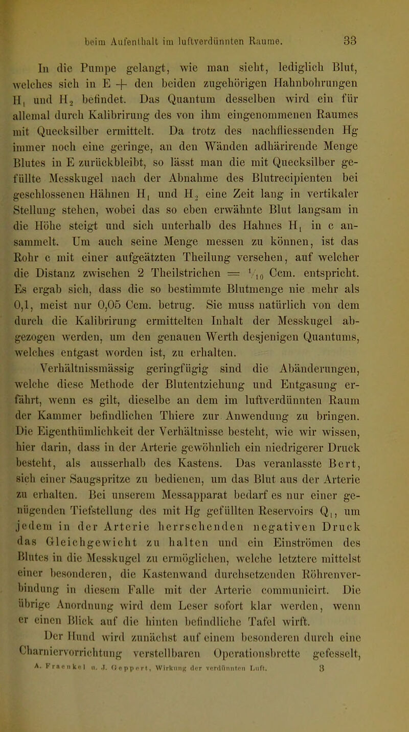 In die Pumpe gelangt, wie man sielit, lediglich Blut, welches sich in E + tlen beiden zugehörigen Ifahnbohrungen H, und H, befindet. Das Quantum desselben wird ein für allemal durch Kalibrirung des von ihm eingenommenen Raumes mit Quecksilber ermittelt. Da trotz des nachfiiessenden Hg immer noch eine geringe, an den Wänden adhärirende Menge Blutes in E zurückbleibt, so lässt man die mit Quecksilber ge- füllte Messkugel nach der Abnahme des Blutrecipienten bei geschlossenen Hähnen H, und U.., eine Zeit lang in vertikaler Stellung stehen, wobei das so eben erwähnte Blut langsam in die Höhe steigt und sich unterhalb des Hahnes H[ in c an- sammelt. Um auch seine Menge messen zu können, ist das Rohr c mit einer aufgeätzten Theilung versehen, auf welcher die Distanz zwschen 2 Theilstrichen = \\q Ccm. entspricht. Es ergab sich, dass die so bestimmte Blutmenge nie mehr als 0,1, meist nur 0,05 Ccm. betrug. Sie muss natürlich von dem durch die Kalibrirung ermittelten Inhalt der Messkugel ab- gezogen werden, um den genauen Werth desjenigen Quantums, welches entgast worden ist, zu erhalten. Verhältnissmässig geringfügig sind die Abänderungen, welche diese Methode der Blutentziehung und Entgasung er- fährt, wenn es gilt, dieselbe an dem im luftverdünnten Raum der Kammer befindlichen Thiere zur Anwendung zu bringen. Die Eigenthümlichkeit der Verhältnisse besteht, wie wir wissen, hier darin, dass in der Arterie gewöhnlich ein niedrigerer Druck besteht, als ausserhalb des Kastens. Das veranlasste Bert, sich einer Saugspritze zu bedienen, um das Blut aus der Arterie zu erhalten. Bei unserem Messapparat bedarf es nur einer ge- nügenden Tiefstellung des mit Hg gefüllten Reservoirs Q,, um jedem in der Arterie herrschenden negativen Druck das Gleichgewicht zu halten und ein Einströmen des Blutes in die Messkugel zu ermöglichen, welche letztere mittelst einer besonderen, die Kastenwand durchsetzenden Röhrenver- bindung in diesem Falle mit der Arterie communicirt. Die übrige Anordnung wird dem Leser sofort klar werden, wenn er einen Blick auf die hinten befindliche Tafel wirft. Der Hund wird zunächst auf einem besonderen durch eine Charniervorrichtung verstellbaren Operationsbrette gefesselt, A. Kraenkdl ii. ,1. (Jcppirl, WirUiinn der verdiiniiteii I,nn, 3