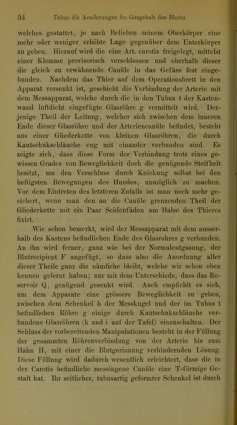 welches gestattet, je nach Belieben seinem Oberkörper eine mehr oder weniger erhöhte Lage gegenüber dem Unterkörper zu gel)en. Hierauf wird die eine Art. carotis freigelegt, mittelst einer Klemme provisorisch verschlossen und oberhalb dieser die gleich zu erwähnende Canüle in das Gefäss fest einge- bunden. Nachdem das Thier auf dem Operationsbrett in den Apparat versenkt ist, geschieht die Verbindung der Arterie mit dem Messapparat, welche durch die in den Tubus t der Kasten- wand luftdicht eingefügte Glasröhre g vermittelt wird. Der- jenige Theil der Leitung, welcher sich zwischen dem inneren Ende dieser Glasröhre und der Arteriencanüle befindet, besteht aus einer Gliederkette von kleinen Glasröhren, die durch Kautschukschläuclie eng mit einander verbunden sind. Es zeigte sich, dass diese Form der Verbindung trotz eines ge- wissen Grades von Beweglichkeit doch die genügende Steifheit besitzt, um den Verschluss durch Knickung selbst bei den heftigsten Bewegungen des Hundes, unmöglich zu machen. Vor dem Eintreten des letzteren Zufalls ist man noch mehr ge- sichert, wenn man den au die Canüle grenzenden Theil der Gliederkette mit ein Paar Seidenfäden am Halse des Thieres fixirt. Wie schon bemerkt, wird der Messapparat mit dem ausser- halb des Kastens befindlichen Ende des Glasrohres g verbunden. An ihn wird ferner, ganz wie bei der Normalentgasung, der Blutrecipient F angefügt, so dass also die Anordnung aller dieser Theile ganz die nämliche bleibt, welche wir schon oben kennen gelernt haben; nur mit dem Unterschiede, dass das Re- servoir Q, genügend gesenkt wird. Auch empfielilt es sich, um dem Apparate eine grössere Beweglichkeit zu geben, zwischen dem Schenkel b der Messkugel und der im Tubus t befindlichen Röhre g einige durch Kautschukschläuclie ver- bundene Glasröhren (k und i auf der Tafel) einzuschalten. Der Schluss der vorbereitenden Manipulationen besteht in der Füllung der gesammten Röhrenverbindung von der Arterie bis zum Hahn Hj mit einer die Blutgerinnung verhindernden Lösung. Diese Füllung wird dadurch wesentlich erleichtert, dass die in der Carotis befindliche messingene Canüle eine T-förmige Ge- stalt hat. Ihr seitlicher, tubusartig geformter Schenkel ist durch
