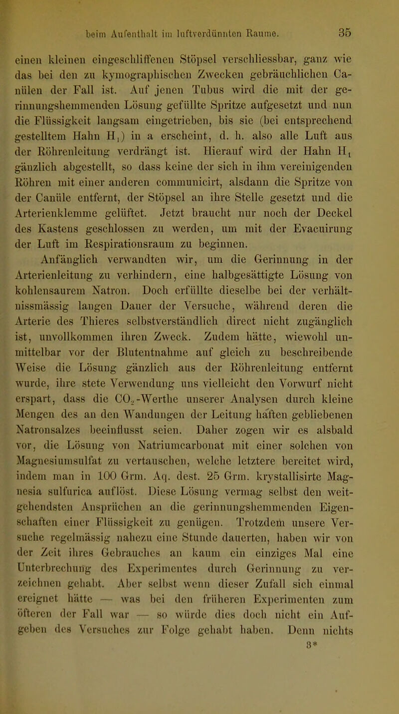 einen kleinen eingeschliffenen Stöpsel verseliliessbar, ganz wie (las bei den zu kymograpbisclien Zwecken gebräiicliliclien Ca- nüleu der Fall ist. Auf jenen Tubus wird die mit der ge- rinnungsUeinniendcn Lösung gefüllte Spritze aufgesetzt und nun die Flüssigkeit langsam eingetrieben, bis sie (bei entsprechend gestelltem Hahn H,) in a erscheint, d. h, also alle Luft aus der Röhrenleitung verdrängt ist. Hierauf wird der Hahn Hj gänzlich abgestellt, so dass keine der sich in ihm vereinigenden Röhren mit einer anderen communicirt, alsdann die Spritze von der Canüle entfernt, der Stöpsel an ihre Stelle gesetzt und die Arterienklemme gelüftet. Jetzt braucht nur noch der Deckel des Kastens geschlossen zu werden, um mit der Evacuirung der Luft im Respirationsraum zu beginnen. Anfänglich verwandten wir, um die Gerinnung in der Arterienleitung zu verhindern, eine halbgesättigte Lösung von kohlensaurem Natron. Doch erfüllte dieselbe bei der verhält- uissmässig langen Dauer der Versuche, während deren die Arterie des Thieres selbstverständlich direct nicht zugänglich ist, unvollkommen ihren Zweck. Zudem hätte, wiewohl un- mittelbar vor der Blutentnahme auf gleich zu beschreibende Weise die Lösung gänzlich aus der Röhrenleitung entfernt wurde, ihre stete Verwendung uns vielleicht den Vorwurf nicht erspart, dass die CO.,-Werthe unserer Analysen durch kleine Mengen des an den Wandungen der Leitung haften gebliebenen Xatronsalzes beeinflusst seien. Daher zogen wir es alsbald vor, die Lösung von Natriumcarbonat mit einer solchen von Magnesiumsulfat zu vertauschen, welche letztere bereitet wird, indem man in 100 Grm. Aq. dest. 25 Grm. krystallisirte Mag- nesia sulfurica auflöst. Diese Lösung vermag selbst den weit- gehendsten Ansprüchen an die gerinnungshemmenden Eigen- schaften einer Flüssigkeit zu genügen. Trotzdem unsere Ver- suche regelmässig nahezu eine Stunde dauerten, haben wir von der Zeit ihres Gebrauches an kaum ein einziges Mal eine Unterbrechung des Experimentes durch Gerinnung zu ver- zeichnen gehabt. Aber selbst wenn dieser Zufall sich einmal ereignet hätte — was bei den früheren Ex})erimenten zum öfteren der Fall war — so würde dies doch nicht ein Auf- geben des Versuches zur Folge gehabt haben. Denn nichts 3*