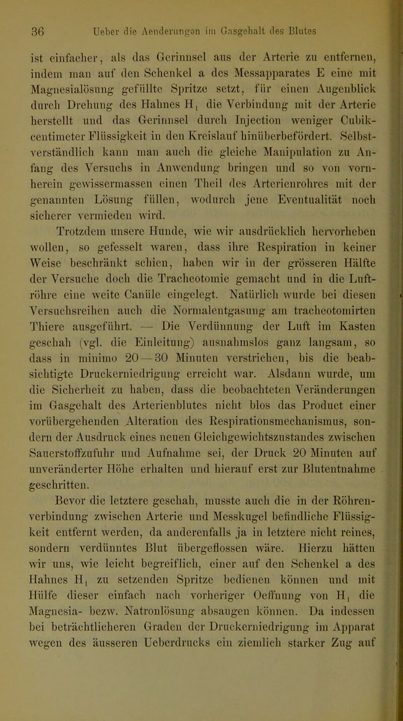 ist einfacher, als das Gerinnsel aus der Arterie zu entfernen, indem man auf den Schenkel a des Messapparates E eine mit Magnesialösnng gefüllte Spritze setzt, für einen Augenblick durch Drehung des Hahnes H, die Verbindung mit der Arterie herstellt und das Gerinnsel durch Injection weniger Cubik- centimeter Flüssigkeit in den Kreislauf hinüberbefördert. Selbst- verständlich kann man auch die gleiche Manipulation zu An- fang des Versuchs in Anwendung bringen und so von vorn- herein gewisserniassen einen Theil des Arterienrohres mit der genannten Lösung füllen, wodurch jene Eventualität noch sicherer vermieden wird. Trotzdem unsere Hunde, -wie wir ausdrücklich hervorheben wollen, so gefesselt waren, dass ihre Respiration in keiner Weise beschränkt schien, haben wir in der grösseren Hälfte der Versuche doch die Tracheotomie gemacht und in die Luft- röhre eine weite Canüle eingelegt. Natürlich wurde bei diesen Versuchsreihen auch die Nornialentgasung am tracheotomirten Thiere ausgeführt. — Die Verdünnung der Luft im Kasten geschah (vgl. die Einleitung) ausnahmslos ganz langsam, so dass in minimo 20 — 30 Minuten verstrichen, bis die beab- sichtigte Druckerniedrigung erreicht war. Alsdann wurde, um die Sicherheit zu haben, dass die beobachteten Veränderungen im Gasgehalt des Arterienblutes nicht blos das Product einer vorübergehenden Alteration des Respirationsmechanismus, son- deiTi der Ausdruck eines neuen Gleichgewichtszustandes zwischen SauerstofFzufuhr und Aufnahme sei, der Druck 20 Minuten auf unveränderter Höhe erhalten und hierauf erst zur Blutentnahme geschritten. Bevor die letztere geschah, musste auch die in der Röhren- verbindung zwischen Arterie und Messkugel befindliche Flüssig- keit entfernt werden, da anderenfalls ja in letztere nicht reines, sondern verdünntes Blut übergeflossen wäre. Hierzu hätten wir uns, wie leicht begreiflich, einer auf den Schenkel a des Hahnes H, zu setzenden Spritze bedienen können und mit Hülfe dieser einfach nach vorheriger Oelfnung von H, die Magnesia- bezw. Natronlösung absaugen können. Da indessen bei beträchtlicheren Graden der Druckerniedrigung im Apparat wegen des äusseren Ueberdrucks ein ziemlich starker Zug auf