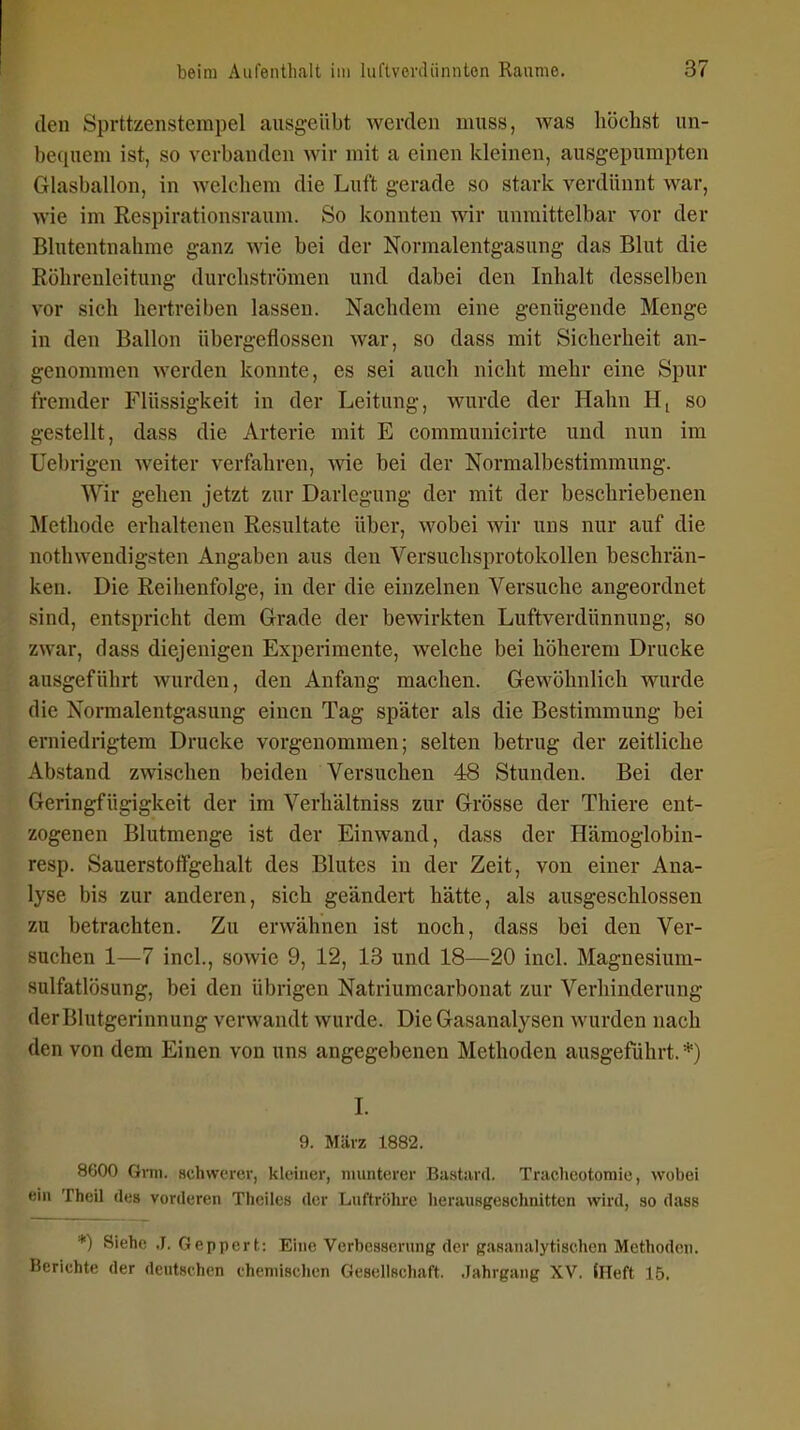 den Sprttzensterapel ausgeübt werden muss, was höchst un- bequem ist, so verbanden wir mit a einen kleinen, ausgepumpten Glasballon, in welchem die Luft gerade so stark verdünnt war, wie im Respirationsraum. So konnten wir unmittelbar vor der Blutentnahme ganz wie bei der Normalentgasung das Blut die Röhreuleitung durchströmen und dabei den Inhalt desselben vor sich hertreiben lassen. Nachdem eine genügende Menge in den Ballon übergeflossen war, so dass mit Sicherheit an- genommen werden konnte, es sei auch nicht mehr eine Spur fremder Flüssigkeit in der Leitung, wurde der Hahn H[ so gestellt, dass die Arterie mit E communicirte und nun im Uebrigen weiter verfahren, wie bei der Normalbestimmung. Wir gehen jetzt zur Darlegung der mit der beschriebenen Methode erhaltenen Resultate über, wobei wir uns nur auf die nothwendigsten Angaben aus den Versuchsprotokollen beschrän- ken. Die Reihenfolge, in der die einzelnen Versuche angeordnet sind, entspricht dem Grade der bewirkten Luftverdünnung, so zwar, dass diejenigen Experimente, welche bei höherem Drucke ausgeführt wurden, den Anfang machen. Gewöhnlich wurde die Normalentgasung einen Tag später als die Bestimmung bei erniedrigtem Drucke vorgenommen; selten betrug der zeitliche Abstand zwischen beiden Versuchen 48 Stunden. Bei der Geringfügigkeit der im Verhältniss zur Grösse der Thiere ent- zogenen Blutmenge ist der Einwand, dass der Hämoglobin- resp. Sauersteftgehalt des Blutes in der Zeit, von einer Ana- lyse bis zur anderen, sich geändert hätte, als ausgeschlossen zu betrachten. Zu erwähnen ist noch, dass bei den Ver- suchen 1—7 incl., sowie 9, 12, 13 und 18—20 incl. Magnesium- sulfatlösung, bei den übrigen Natriumcarbonat zur Verhinderung der Blutgerinnung verwandt wurde. Die Gasanalysen wurden nach den von dem Einen von uns angegebenen Methoden ausgeführt.*) I. 9. März 1882. 8600 Qim. schwerer, kleiner, munterer Bastard. Traclieotomie, wobei ' '\n Theil des vorderen Theiles der Luftröhre herausgeschnitten wird, ao dass *) Siehe J. Geppert; Eine Verbesserung der gasanalytischen Methoden. Berichte der deutschen chemischen Gesellschaft. Jahrgang XV. iHeft 15.