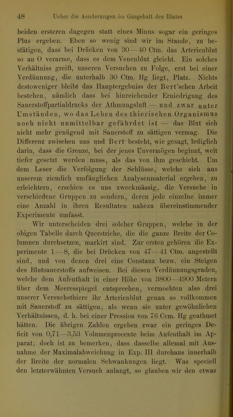 beiden ersteren dag-egen statt eines Minns sogar ein geringes Plus ergeben. Eben so wenig sind wir iin Stande, zu l)e- stätigen, dass bei Drüclcen von 30 — 40 Ctm. das Arterienblut so an 0 verarme, dass es dem Venenblut gleicht. Ein solches Verhältniss greift, unseren Versuchen zu Folge, erst bei einer Verdünnung, die unterhalb 30 Ctm. Hg liegt, Platz. Nichts destoweniger bleibt das Hauptergebuiss der Bert'sehen Arbeit bestehen, nämlich dass bei hinreichender Erniedrigung des Sauerstofifpartialdrucks der Athmungsluft — und zwar unter Umständen, wo das Leben des thierischen Organismus noch nicht unmittelbar gefährdet ist — das Blut sich nicht mehr genügend mit Sauerstoff zu sättigen vermag. Die Differenz zwischen uns und Bert besteht, wie gesagt, lediglich darin, dass die Grenze, bei der jenes Unvermögen beginnt, weit tiefer gesetzt werden muss, als das von ihm geschieht. Um dem Leser die Verfolgung der Schlüsse, welche sich aus unserem ziemlich umfänglichen Analysenmaterial ergeben, zu erleichtern, erschien es uns zweckmässig, die Versuche in verschiedene Gruppen zu sondern, deren jede einzelne immer eine Anzahl in ihren Resultaten nahezu übereinstimmender Experimente umfasst. Wir unterscheiden drei solcher Gruppen, welche in der obigen Tabelle durch Querstriche, die die ganze Breite der Co- lumnen durchsetzen, markirt sind. Zur ersten gehören die Ex- perimente 1 — 8, die bei Drücken von 47—41 Ctm. angestellt sind, und von denen drei eine Constanz bezw. ein Steigen des Blutsauerstofts aufweisen. Bei diesen Verdünnungsgraden, Avelche dem Aufenthalt in einer Höhe von 3800—4900 Metern über dem Meeresspiegel entsprechen, vermochten also drei unserer Versuchsthiere ihr Arterienblut genau so vollkommen mit Sauerstoff zu sättigen, als wenn sie unter gewöhnlichen Verhältnissen, d. h. bei einer Pression von 76 Ccm. Hg geathmet hätten. Die übrigen Zahlen ergeben zwar ein geringes De- ficit von 0,71—^3,53 Volumenprocente beim Aufenthalt im Ap- parat; doch ist zu bemerken, dass dasselbe allemal mit Aus- nahme der Maximalabvvcichung in Exp. HI durchaus innerhalb der Breite der normalen Schwankungen liegt. Was speciell den letzterwähnten Versuch anlangt, so glauben wir den etwas