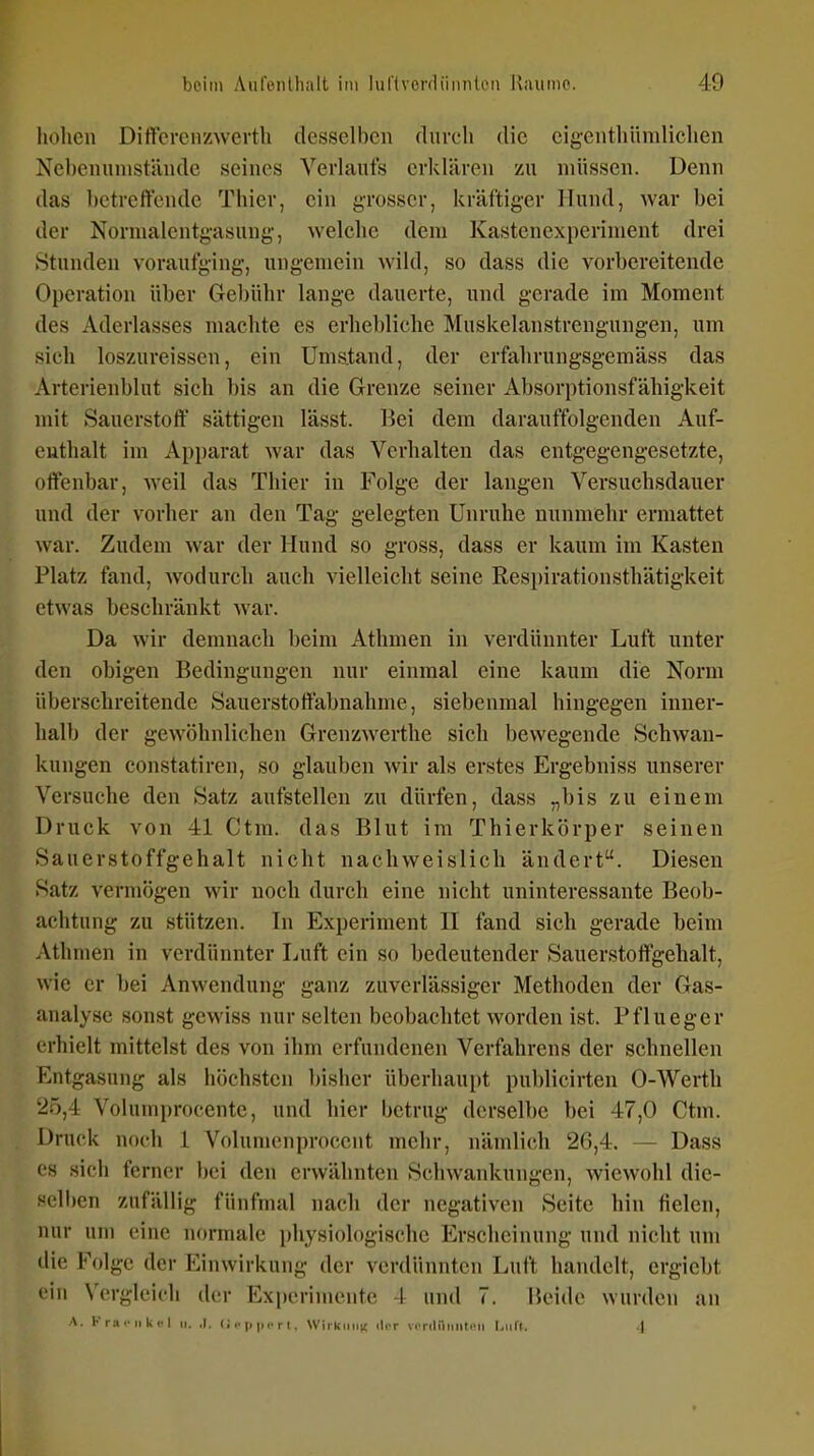 hohen Dittercir/werth desselben durch die cigenthiindichen Ncbenunistünde seines Verlaufs erklären zu müssen. Denn das betreffende Thier, ein grosser, kräftiger Hund, war bei der Nornialentgasung, welche dem Kastenexperiment drei Stunden voraufging, ungemein wild, so dass die vorbereitende 0[)cration über Gebühr lange dauerte, und gerade im Moment des Aderlasses machte es erhebliche Muskelanstrengungen, um sich loszureisscn, ein Ums.tand, der erfahrungsgemäss das Arterienblut sich bis an die Grenze seiner Absorptionsfähigkeit mit Sauerstoff* sättigen lässt. Bei dem darauffolgenden Auf- cuthalt im Apparat war das Verhalten das entgegengesetzte, offenbar, weil das Thier in Folge der langen Versuchsdauer und der vorher an den Tag gelegten Unruhe nunmehr ermattet war. Zudem war der Hund so gross, dass er kaum im Kasten Platz fand, wodurch auch vielleicht seine Respirationsthätigkeit etwas beschränkt war. Da wir demnach beim Athmen in verdünnter Luft unter den obigen Bedingungen nur einmal eine kaum die Norm überschreitende Sauerstoftäbnahme, siebenmal hingegen inner- halb der gewöhnlichen Grenzwerthe sich bewegende Schwan- kungen constatiren, so glauben wir als erstes Ergebniss unserer Versuche den Satz aufstellen zu dürfen, dass „bis zu einem Druck von 41 Ctm. das Blut im Thierkörper seinen Sauerstoffgehalt nicht nachweislich ändert. Diesen Satz vermögen wir uocli durch eine nicht uninteressante Beob- achtung zu stützen. In Experiment H fand sich gerade beim Athmen in verdünnter Luft ein so bedeutender Sauerstoftgehalt, wie er bei Anwendung ganz zuverlässiger Methoden der Gas- analyse sonst gewiss nur selten beobachtet worden ist. Pflueger erhielt mittelst des von ihm erfundenen Verfahrens der schnellen Entgasung als höchsten bisher überhaui)t publicirten 0-Werth 20,4 Volumprocentc, und hier betrug derselbe bei 47,0 Ctm. Druck noch 1 Volunjcnproccnt mehr, nämlich 26,4. — Dass CS sich ferner bei den erwähnten Schwankungen, wiewohl die- selben zufällig fünfmal nach der negativen Seite hin fielen, nur um eine normale physiologische Erscheinung und nicht um die Folge der Einwirkung der verdünnten Luft handelt, ergiebt ein Vergleich der Experimente 4 und 7. Uelde wurden an A. K ra .■ II k <• 1 n. ,1. <; r p r t. Wiikiiiin iIiT vfrdiiiinli'ii I,iilt. 4