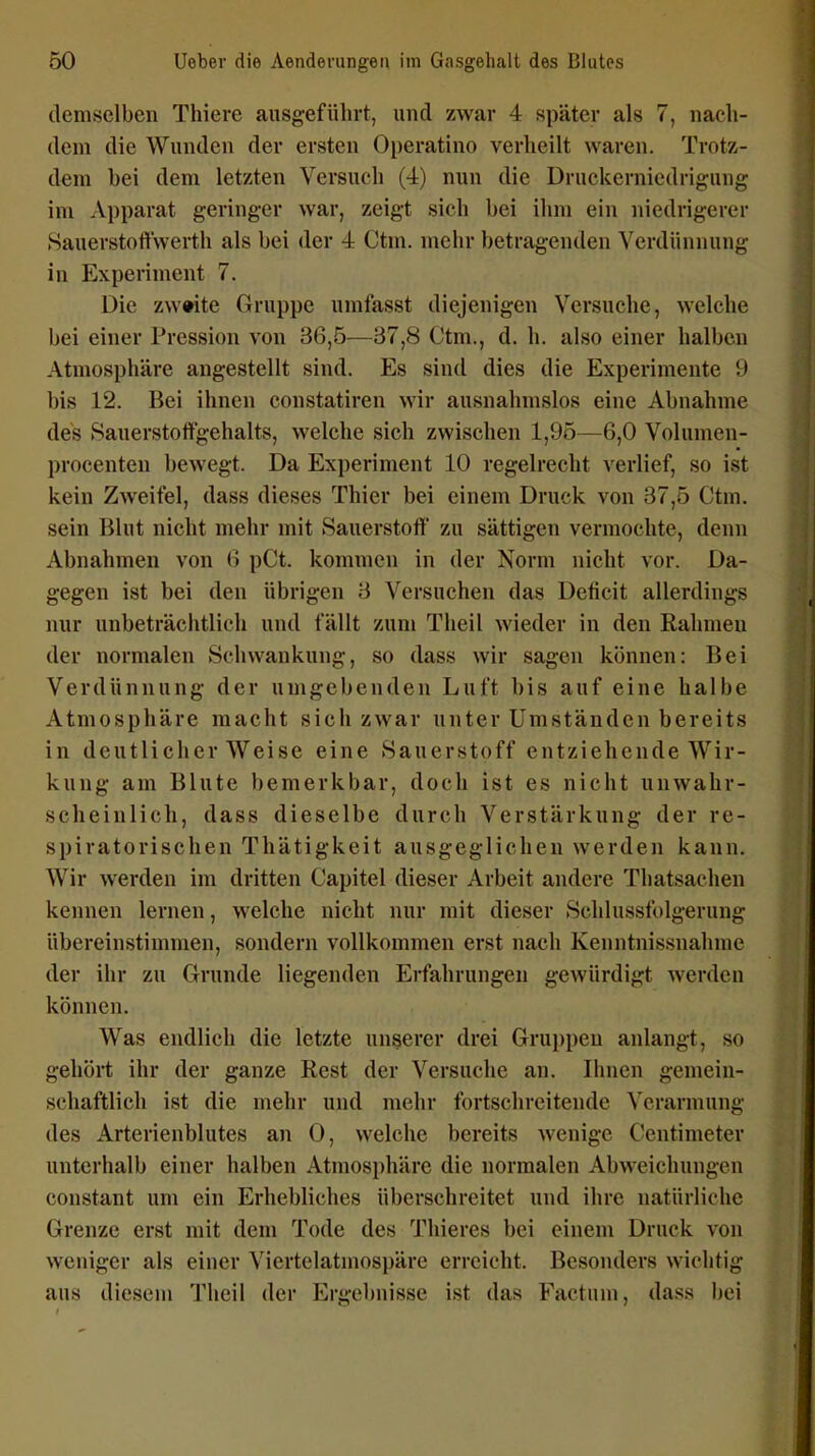 demselben Thiere ausgeführt, und zwar 4 später als 7, nach- dem die Wunden der ersten Operatino verheilt waren. Trotz- dem bei dem letzten Versuch (4) nun die Druckerniedrigung im Apparat geringer war, zeigt sieh bei ihm ein niedrigerer SauerstoHwerth als bei der 4 Ctm. mehr betragenden Verdünnung in Experiment 7. Die zweite Gruppe umfasst diejenigen Versuche, welche bei einer Pression von 36,5—37,8 Ctm., d. h. also einer halben Atmosphäre angestellt sind. Es sind dies die Experimente 9 bis 12. Bei ihnen constatiren wir ausnahmslos eine Abnahme des Sauerstoft'gehalts, welche sich zwischen 1,95—6,0 Volumen- procenten bewegt. Da Experiment 10 regelrecht verlief, so ist kein Zweifel, dass dieses Thier bei einem Druck von 37,5 Ctm. sein Blut nicht mehr mit Sauerstoff zu sättigen vermochte, denn Abnahmen von 6 pCt. kommen in der Norm nicht vor. Da- gegen ist bei den übrigen 3 Versuchen das Deticit allerdings nur unbeträchtlich und fällt zum Theil wieder in den Rahmen der normalen Schwankung, so dass wir sagen können: Bei Verdünnung der umgebenden Luft bis auf eine halbe Atmosphäre macht sich zwar unter Umständen bereits in deutlicher Weise eine Sauerstoff entziehende Wir- kung am Blute bemerkbar, doch ist es nicht unwahr- scheinlich, dass dieselbe durch Verstärkung der re- spiratorischen Thätigkeit ausgeglichen werden kann. Wir werden im dritten Capitel dieser Arbeit andere Thatsachen kennen lernen, welche nicht nur mit dieser Schlussfolgerung übereinstimmen, sondern vollkommen erst nach Kenntnissnahme der ihr zu Grunde liegenden Erfahrungen gewürdigt werden können. Was endlich die letzte unserer drei Grui)pen anlangt, so gehört ihr der ganze Rest der Versuche an. Ihnen gemein- schaftlich ist die mehr und mehr fortschreitende Verarmung des Arterienblutes an 0, welche bereits wenige Centimeter unterhalb einer halben Atmosphäre die normalen Abweichungen constant um ein Erhebliches überschreitet und ihre natürliche Grenze erst mit dem Tode des Tliieres bei einem Druck von weniger als einer Viertelatmospäre erreicht. Besonders wichtig aus diesem Theil der Ergebnisse ist das Factum, dass bei