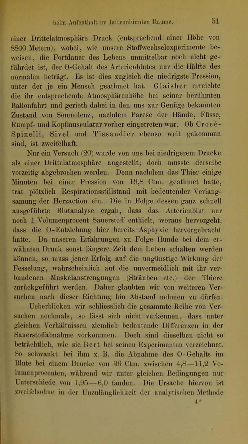 einer Drittelatmosphärc Druck (entsprechend einer Höhe von 8800 Metern), wobei, wie unsere Stoffwechselexperimente be- weisen, die Fortdauer des Lebens unmittelbar noch nicht ge- fährdet ist, der 0-Gehalt des Arterienblutes nur die Hälfte des normalen beträgt. Es ist dies zugleich die niedrigste Pression, unter der je ein Mensch geathmet hat. Glaisher erreichte die ihr entsprechende Atmosphärenhöhe bei seiner berühmten Ballonfahrt und gerieth dabei in den uns zur Genüge bekannten Zustand von Somnolenz, nachdem Parese der Hände, Füsse, Rumpf- und Kopfmusculatur vorher eingetreten war. Ob Croce- Spinelli, Sivel und Tissandier ebenso weit gekommen sind, ist zweifelhaft. Nur ein Versuch (20) wurde von uns bei niedrigerem Drucke als einer Drittelatmosphäre angestellt; doch musste derselbe vorzeitig abgebrochen werden. Denn nachdem das Thier einige Minuten bei einer Pression von 19,8 Ctm. geathmet hatte, trat plötzlich Respirationsstillstand mit bedeutender Verlang- samung der Herzaction ein. Die in Folge dessen ganz schnell ausgeführte Blutanalyse ergab, dass das Arterienblut nur noch 1 Volumenprocent Sauerstoff enthielt, woraus hervorgeht, dass die 0-Entziehung hier bereits Asphyxie hervorgebracht hatte. Da unseren Erfahrungen zu Folge Hunde bei dem er- wähnten Druck sonst längere Zeit dem Leben erhalten werden können, so muss jener Erfolg auf die ungünstige Wirkung der Fesselung, wahrscheinlich auf die unvermeidlich mit ihr ver- bundenen Muskelanstrengungen (Sträuben etc.) der Thiere zurückgeführt werden. Daher glaubten wir von weiteren Ver- suchen nach dieser Richtung hin Abstand nehmen zu dürfen. Ueberblicken wir schliesslich die gesammte Reihe von Ver- suchen nochmals, so lässt sich nicht verkennen, dass unter gleichen Verhältnissen ziendich bedeutende Differenzen in der Sauerstoffabnahme voikommen. Doch sind dieselben nicht so beträchtlich, wie sie Bert bei seinen Experimenten verzeichnet. So schwankt bei ihm z. B. die Abnahme des 0-Gehalts im Blute bei einem Drucke von '66 Ctm. zwischen 4,8—11,2 Vo- lumcnprocenten, während wir unter gleichen Bedingungen nur Unterschiede von 1,95 — 6,0 fanden. Die Ursache hiervon ist zweifelsohne in der Unzulängliclikeit der anaiytisclien Methode 4*