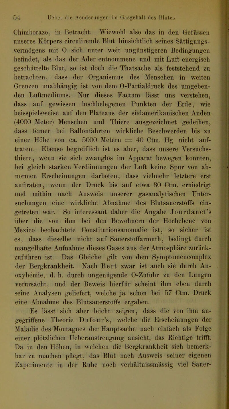 Chiraborazo, in IJetracht. Wiewohl also das in den Gefässen unseres Körpers circulirende Blut hinsichtlich seines Sättigungs- vermögens mit 0 sich unter weit ungünstigeren Bedingungen befindet, als das der Ader entnommene und mit Luft energisch geschüttelte Blut, so ist doch die Thatsache als feststehend zu betrachten, dass der Organismus des Menschen in weiten Grenzen unabhängig ist von dem 0-Partialdruck des umgeben- den Luftmediums. Nur dieses Factum lässt uns verstehen, dass auf gewissen hochbelegenen Punkten der Erde, wie beisspielsweise auf den Plateaus der südamerikanischen Anden (4000 Meter) Menschen und Thiere ausgezeichnet gedeihen, dass ferner bei Ballonfahrten wirkliche Beschwerden bis zu einer Höhe von ca. 5000 Metern = 40 Ctm. Hg nicht auf- traten. Ebenso begreiflich ist es aber, dass unsere Versuchs- thiere, wenn sie sich zwanglos im Apparat bewegen konnten, bei gleich starken Verdünnungen der Luft keine Spur von ab- normen Erscheinungen darboten, dass vielmehr letztere erst auftraten, wenn der Druck bis auf etwa 30 Ctm. erniedrigt und mithin nach Ausweis unserer gasanalytischen Unter- suchungen eine wirkliche Abnahme des BlutsauerstofFs ein- getreten war. So interessant daher die Angabe Jourdanet's über die von ihm bei den Bewohnern der Hochebene von Mexico beobachtete Constitutionsanomalie ist, so sicher ist es, dass dieselbe nicht auf Sauerstoffarmuth, bedingt durch mangelhafte Aufnahme dieses Gases aus der Atmosphäre zurück- zuführen ist. Das Gleiche gilt von dem Symptomencomplex der Bergkrankheit. Nach Bert zwar ist auch sie durch An- oxyhemie, d. h. durch ungenügende 0-Zufuhr zu den Lungen verursacht, und der Beweis hierfür scheint ihm eben durch seine Analysen geliefert, welche ja schon bei 57 Ctm. Druck eine Abnahme des Blutsauerstoffs ergaben. Es lässt sich aber leicht zeigen, dass die von ihm an- gegriffene Theorie Dufour's, welche die Erscheinungen der Maladie des Montagnes der Hauptsache nach einfach als Folge einer plötzlichen üebcranstrengung ansieht, das Richtige trifft. Da in den Höhen, in welchen die Bergkrankheit sich bemerk- bar zu machen pflegt, das Blut nach Ausweis seiner eigenen Experimente in der Ruhe noch verhältnissmässig viel Sauer-