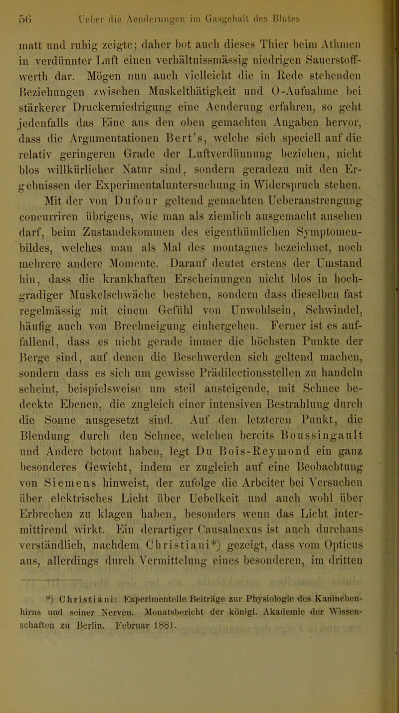 matt und ruhig zeigte; daher bot auch dieses Thier beim Athmcn in verdünnter Luft einen verhältnissmässig niedrigen Sauerstoff- werth dar. Mögen nun auch vielleicht die in Rede stellenden Beziehungen zwischen Miiskelthätigkeit und 0-Aufnahme bei stärkerer Druckerniedrigung eine Aenderung erfahren, so geht jedenfalls das Eine aus den oben gemachten Angaben hervor, dass die Argumentationen Bert's, welche sich speciell auf die relativ geringeren Grade der Luftverdünnung beziehen, nicht blos willkürlicher Natur sind, sondern geradezu mit den Er- gebnissen der Experimentaluntersuchung in Widerspruch stehen. Mit der von Dufour geltend gemachten üeberanstrengiing concurriren übrigens, wie man als ziemlich ausgemacht ansehen darf, beim Zustandekommen des eigenthünüichen Symptomen- bildes, welches man als Mal des montagncs bezeichnet, noch mehrere andere Momente. Darauf deutet erstens der Umstand hin, dass die krankhaften Erscheinungen nicht blos in hoch- gradiger Muskelschwäche bestehen, sondern dass dieselben fast regelmässig mit einem Gefühl von Unwohlsein, Sehwindel, häufig auch von Brechneigung einhergehen. Ferner ist es auf- fallend, dass es nicht gerade immer die höchsten Punkte der Berge sind, auf denen die Beschwerden sich geltend machen, sondern dass es sich um gewisse Prädilectionsstellen zu handeln scheint, beispielsweise um steil ansteigende, mit Schnee be- deckte Ebenen, die zugleich einer intensiven Bestrahlung durch die Sonne ausgesetzt sind. Auf den letzteren Punkt, die Blendung durch den Schnee, welchen bereits BoussingauIt und Aridere betont haben, legt Du Bois-Reymond ein ganz besonderes Gewicht, indem er zugleich auf eine Beobachtung von Siemens hinweist, der zufolge die Arbeiter bei Versuchen über elektrisches Licht über Uebelkeit und auch wohl über Erbrechen zu klagen haben, besonders wenn das Licht inter- mittirend wirkt. Ein derartiger Causalnexus ist auch durchaus verständlich, nachdem Christiani*) gezeigt, dass vom Opticus aus, allerdings durch Vermittelung eines besonderen, im dritten *) Christiani: ExperinicnteUe Beitrüge zur Physiologie des Kaninclien- hirns und seiner Nerven. Monivtsbericlit der Itünigl. Akademie der AVissen- seiiaften zu Berlin. Februar 1$81.