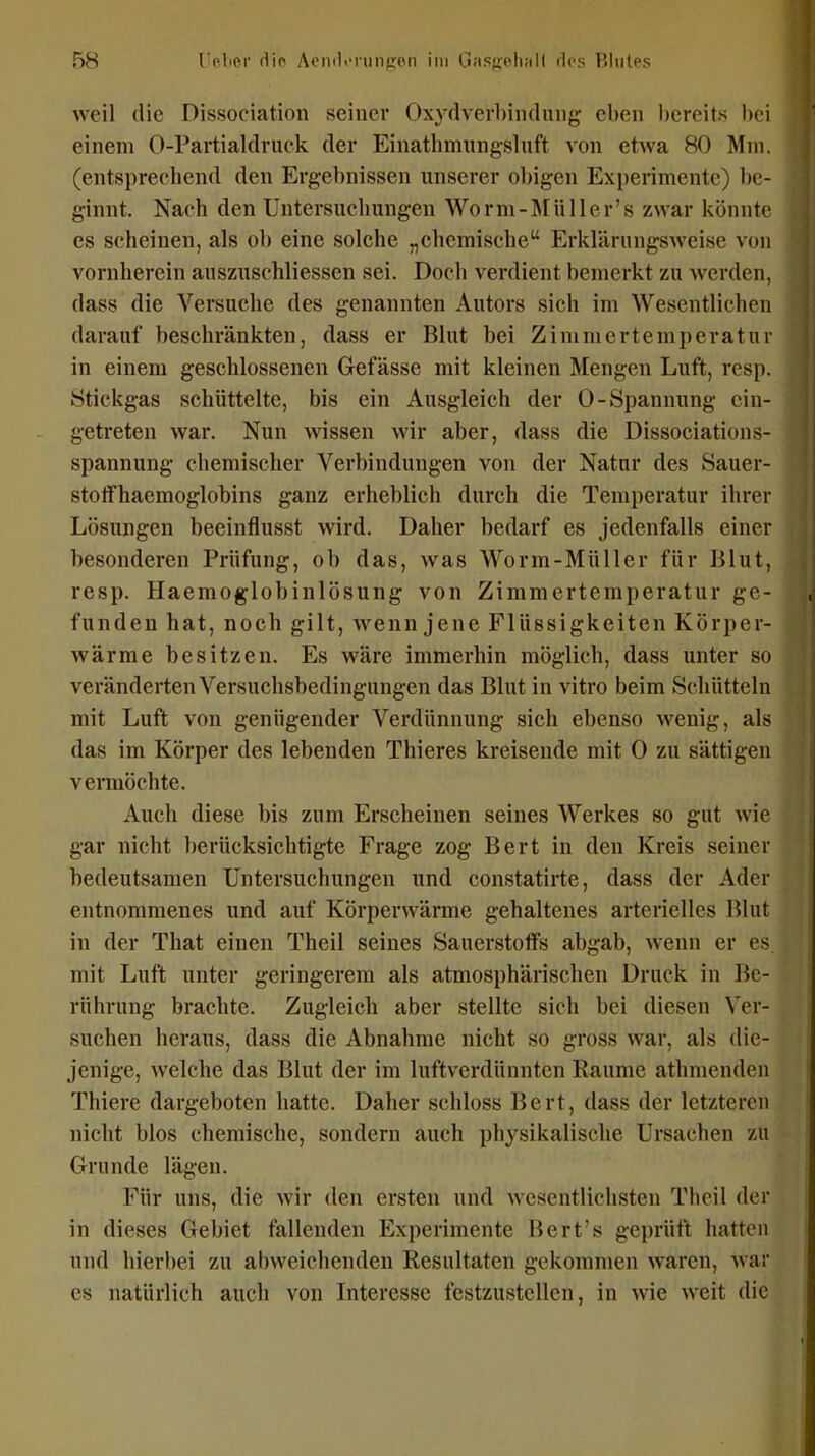 weil die Dissociation seiner Oxydverbindnng eben bereits bei einem 0-Partialdruck der Einathmitngsluft von etwa 80 Mm. (entsprechend den Ergebnissen unserer obigen Experimente) l)c- ginnt. Nach den Untersuchungen Worm-Älüller's zwar könnte es scheinen, als ob eine solche „chemische ErkUlrungsAveise von vornherein auszuschliessen sei. Doch verdient bemerkt zu werden, dass die Versuche des genannten Autors sich im Wesentlichen darauf beschränkten, dass er Blut bei Zimmertemperatur in einem geschlossenen Gefässe mit kleinen Mengen Luft, resp. Stickgas schüttelte, bis ein Ausgleich der 0-Spannung ein- getreten war. Nun wissen wir aber, dass die Dissociations- spannung chemischer Verbindungen von der Natur des Sauer- stolfhaemoglobins ganz erheblich durch die Temperatur ihrer Lösungen beeinflusst wird. Daher bedarf es jedenfalls einer besonderen Prüfung, ob das, was Worm-Müller für Blut, resp. Haemoglobinlösung von Zimmertemperatur ge- funden hat, noch gilt, wenn jene Flüssigkeiten Körper- wärme besitzen. Es wäre immerhin möglich, dass unter so veränderten Versuchsbedingungen das Blut in vitro beim Schütteln mit Luft von genügender Verdünnung sich ebenso wenig, als das im Körper des lebenden Thieres kreisende mit 0 zu sättigen vermöchte. Auch diese bis zum Erscheinen seines Werkes so gut wie gar nicht berücksichtigte Frage zog Bert in den Kreis seiner bedeutsamen Untersuchungen und constatirte, dass der Ader entnommenes und auf Körperwärme gehaltenes arterielles Blut in der That einen Theil seines Sauerstoffs abgab, wenn er es mit Luft unter geringerem als atmosphärischen Druck in Be- rührung brachte. Zugleich aber stellte sich bei diesen Ver- suchen heraus, dass die Abnahme nicht so gross war, als die- jenige, welche das Blut der im luftverdünnten Räume athmendeu Thiere dargeboten hatte. Daher schloss Bert, dass der letzteren nicht blos chemische, sondern auch physikalische Ursachen zu Grunde lägen. Für uns, die wir den ersten und wesentlichsten Theil der in dieses Gebiet fallenden Experimente Bert's geprüft hatten und hierbei zu abweichenden Resultaten gekommen waren, war es natürlich auch von Interesse festzustellen, in wie weit die
