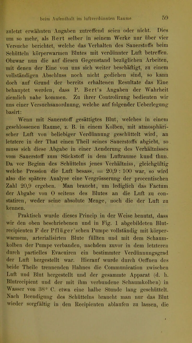 zuletzt erwähnten Angal)cn zutreffend seien oder nicht. Dies um so melir, als liert selber in seinem Werke nur über vier Versuclie berichtet, welche das Verhalten des Sauerstoffs beim Schütteln körperwarmen Blutes mit verdünnter Luft betreffen. Obzwar nun die auf diesen Gegenstand bezüglichen Arbeiten, mit denen der Eine von uns sich weiter beschäftigt, zu einem vollständigen Abschluss noch nicht gediehen sind, so kann doch auf Grund der bereits erhaltenen Resultate das Eine behauptet werden, dass P. Bert's Angaben der Wahrheit ziemlich nahe kommen. Zu ihrer Controlirung bedienten wir uns einer Versuchsanordnung, welche auf folgender Ueberlegung basirt: Wenn mit Sauerstoff gesättigtes Blut, welches in einem geschlossenen Räume, z. B. in einem Kolben, mit atmosphäri- scher Luft von beliebiger Verdünnung geschüttelt wird, an letztere in der That einen Theil seines Sauerstoffs abgiebt, so. muss sich diese Abgabe in einer Aenderung des Verhältnisses vom Sauerstoff' zum Stickstoff in dem Lufträume kund thun. Da vor Beginn des Schütteins jenes Verhältniss, gleichgültig welche Pression die Luft besass, = 20,9 : 100 war, so wird also die spätere Analyse eine Vergrösserung der procentischen Zahl 20,9 ergeben. Man braucht, um lediglich das Factum der Abgabe von 0 seitens des Blutes an die Luft zu con- statiren, weder seine absolute Menge, noch die der Luft zu kennen. Praktisch wurde dieses Princip in der Weise benutzt, dass wir den oben beschriebenen und in Fig. 1 abgebildeten Blut- recipienten F der Pflüger'sehen Pumpe vollständig mit körper- warmem, arterialisirten Blute füllten und mit dem Schaum- koll)en der Pumpe verbanden, nachdem zuvor in dem letzteren durch partielles Evacuircn ein bestimmter Verdünnungsgrad der Luft hergestellt war. Hierauf wurde durch Oeffnen des beide Theile trennenden Hahnes die Communication zwischen Luft und Blut hergestellt und der gesammte Apparat (d. h. Blutrecipient und der mit ihm verbundene Schaund<olben) in Wasser von 38 C. etwa eine hall)e Stunde lang geschüttelt. Nach Beendigung des Schütteins l)raucht man nur das Blut wieder sorgfältig in den Recipienten ablaufen zu lassen, die