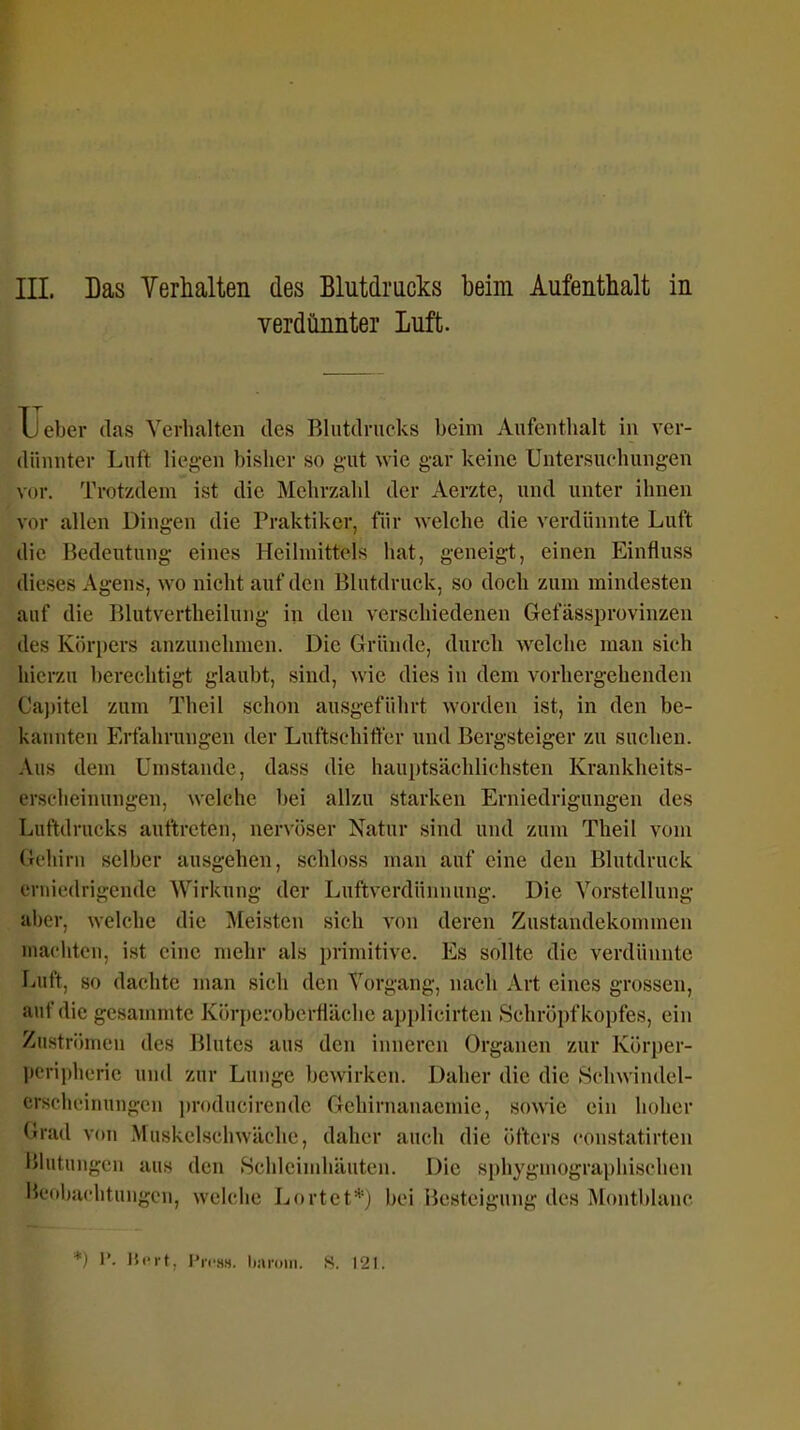 III. Das Verhalten des Blutdrucks beim Aufenthalt in verdünnter Luft. Lieber das Verhalten des Blutdrucks beim Aufeutlialt in ver- dünnter Lnft liegen bisher so gut wie gar keine Untersuchungen vor. Trotzdem ist die Mehrzahl der Aerzte, und unter ihnen vor allen Dingen die Praktiker, für welche die verdünnte Luft die Bedeutung eines Heilmittels hat, geneigt, einen Einfluss dieses Agens, wo nicht auf den Blutdruck, so doch zum mindesten auf die Blutvertheilung in den verschiedenen Gefässprovinzen des Körpers anzunehmen. Die Gründe, durch welche man sich hierzu berechtigt glaubt, sind, wie dies in dem vorhergehenden Capitel zum Theil schon ausgeführt worden ist, in den be- kannten Erfahrungen der Luftschift'er und Bergsteiger zu suchen. Aus dem Umstände, dass die hauptsächlichsten Krankheits- erscheinungen, welche bei allzu starken Erniedrigungen des Luftdrucks auftreten, nervöser Natur sind und zum Theil vom Gehirn selber ausgehen, schloss man auf eine den Blutdruck erniedrigende Wirkung der Luftverdünnung. Die Vorstellung aber, welche die Meisten sich von deren Zustandekommen machten, ist eine mehr als primitive. Es sollte die verdünnte Luft, so dachte man sich den Vorgang, nach Art eines grossen, auf die gesammte Körperobertiäche applicirten Schröpf kopfes, ein Zuströmen des Blutes aus den inneren Organen zur Körper- pcripheric und zur Lunge bewirken. Daher die die Schwindel- crschcinungen producirendc Gehirnanaemie, sowie ein hoher Grad von Muskelschwäche, daher auch die öfters constatirten IMutungcn aus den .Schleimhäuten. Die sphygmographisehen l'cohachtungen, welche Lortet*) bei Besteigung des Montblanc