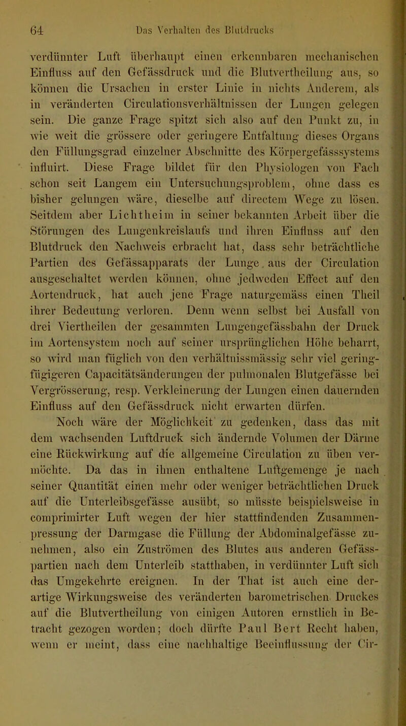 verdünnter Luft überhaupt einen erkennbaren mechanischen Einfiuss auf den Gefässdruck und die Blutvertheilung- aus, so können die Ursachen in erster Linie in niclits Anderem, als in veränderten Circulationsverhältnissen der Lungen gelegen sein. Die ganze Frage spitzt sich also auf den Punkt zu, in wie weit die grössere oder geringere Entfaltung dieses Organs den Füllungsgrad einzelner Abscluiitte des Körpergefässsystems influirt. Diese Frage bildet für den Physiologen von Fach schon seit Langem ein Untersuchungs[)roblem, ohne dass es bisher gelungen Aväre, dieselbe auf directem Wege zu lösen. Seitdem aber Licht heim in seiner bekannten Arbeit über die Störungen des Lungenkreislaufs und ihren Einfiuss auf den Blutdruck den Nachweis erbracht hat, dass sehr beträchtliche Partien des Gefässapparats der Lunge. aus der Circulation ausgeschaltet werden können, ohne jedweden Effect auf den Aortendruck, hat auch jene Frage naturgemäss einen Tlieil ihi-er Bedeutung verloren. Denn wenn selbst bei Ausfall von drei Viertheilen der gesanmiten Lungengefässbahn der Druck im Aortensystem noch auf seiner ursprünglichen Höhe beharrt, so wird man füglich von den vcrhältnissmässig sehr viel gering- fügigeren Capacitätsänderungen der pulmonalen Blutgefässe bei Vergrösserung, resp. Verkleinerung der Lungen einen dauernden Einfiuss auf den Gefässdruck nicht erwarten dürfen. Noch wäre der Möglichkeit zu gedenken, dass das mit dem wachsenden Luftdruck sich ändernde Volumen der Därme eine Rückwirkung auf die allgemeine Circulation zu üben ver- möchte. Da das in ihnen enthaltene Luftgemenge je nach seiner Quantität einen mehr oder weniger beträchtlichen Druck auf die Unterleibsgefässe ausübt, so müsste beispielsweise in comprimirter Luft wegen der hier stattfindenden Zusammen- pressung der Darmgase die Füllung der Abdominalgefässe zu- nehmen, also ein Zuströmen des Blutes aus anderen Gefäss- partien nach dem Unterleib statthaben, in verdünnter Luft sich das Umgekehrte ereignen. In der That ist auch eine der- artige Wirkungsweise des veränderten barometrischen Druckes auf die Blutvertheilung von einigen Autoren ernstlich in Be- tracht gezogen worden; doch dürfte Paul Bert Recht haben, wenn er meint, dass eine nachhaltige Beeinflussung der Cir-