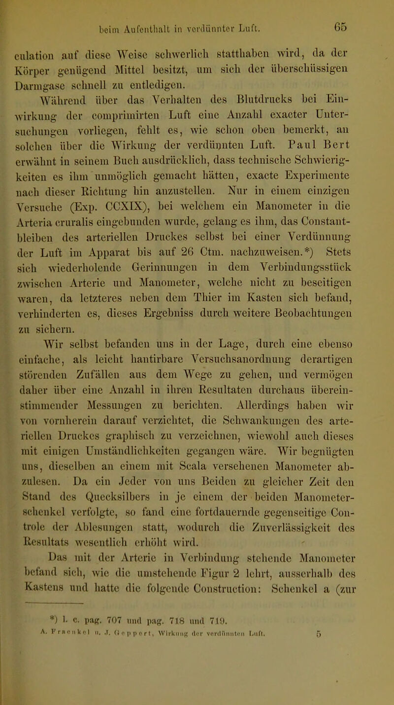 culation auf diese Weise schwerlich statthaben wird, da der Körper geiüig-end Mittel besitzt, um sich der überschüssigen Darmg-ase schnell zu entledigen. Während über das Verhalten des Blutdrucks bei Ein- wirkung der comprimirten Luft eine Anzahl exacter Unter- suchungen vorliegen, fehlt es, wie schon oben bemerkt, an solchen über die Wirkung der verdünnten Luft. Paul Bert erwähnt in seinem Buch ausdrücklich, dass technische Schwierig- keiten es ihm unmöglich gemacht hätten, exacte Experimente nach dieser Richtung hin anzustellen. Nur in einem einzigen Versuche (Exp. CCXIX), bei Avelchem ein Manometer in die Arteria cruralis eingebunden wurde, gelang es ihm, das Constant- bleiben des arteriellen Druckes selbst bei einer Verdünnung der Luft im Apparat bis auf 26 Ctm. nachzuweisen.*) Stets sich wiederholende Gerinnungen in dem Verbindungsstück zwischen Arterie und Manometer, welche nicht zu beseitigen waren, da letzteres neben dem Thier im Kasten sich befand, verhinderten es, dieses Ergebniss durch weitere Beobachtungen zu sichern. Wir selbst befanden uns in der Lage, durch eine ebenso einfache, als leicht hantirbare Versuchsanordnung derartigen störenden Zufällen aus dem Wege zu gehen, und vermögen daher über eine Anzahl in ihren Resultaten durchaus überein- stimmender Messungen zu berichten. Allerdings haben wir von vornherein darauf verzichtet, die Schwankungen des arte- riellen Druckes graphisch zu verzeichnen, wiewohl auch dieses mit einigen Umständlichkeiten gegangen wäre. Wir begnügten uns, dieselben an einem mit Scala versehenen Manometer ab- zulesen. Da ein Jeder von uns Beiden zu gleicher Zeit den Stand des Quecksilbers in je einem der beiden Manometer- schcukel verfolgte, so fand eine fortdauernde gegenseitige Con- trole der Ablesungen statt, wodurch die Zuverlässigkeit des Resultats wesentlich erhöht wird. Das mit der Arterie in Verbindung stehende Manometer befand sich, wie die umstehende Figur 2 lehrt, ausserhalb des Kastens und hatte die folgende Construction: Schenkel a (zur *) 1. c. pag. 707 und pag. 718 und 719.