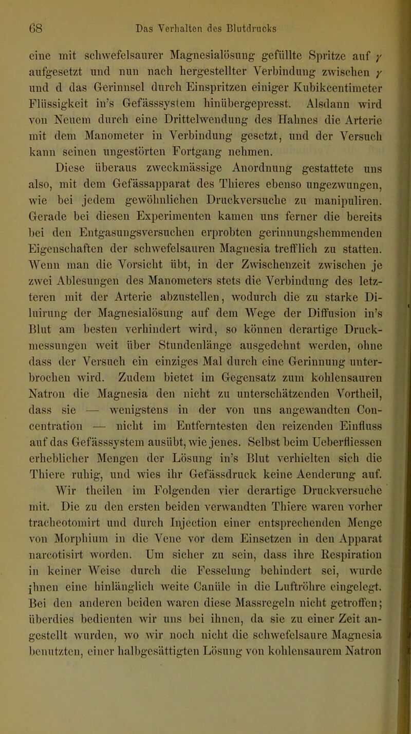 eine mit scliwefelsanrer Magnesialösmig gefüllte Spritze auf aufgesetzt und nun nach hergestellter Verbindung zwischen y und d das Gerinnsel durch Einspritzen einiger Kubikcentimeter Flüssigkeit in's Gefässsystera hinübergepresst. Aisdaun wird von Neuem durch eine Drittelwendung des Hahnes die Arterie mit dem Manometer in Verbindung gesetzt, und der Versuch kann seinen ungestörten Fortgang nehmen. Diese überaus zweckmässige Anordnung gestattete uns also, mit dem Gefässapparat des Thieres ebenso ungezwungen, wie bei jedem gewöhnlichen Druckversuche zu manipuliren. Gerade bei diesen Exi)erimenten kamen uns ferner die bereits bei den Entgasungsversuchen erprobten gerinnungshemmenden Eigenschaften der schwefelsauren Magnesia trefflich zu statten. Wenn man die Vorsicht übt, in der Zwischenzeit zwischen je zwei Ablesungen des Manometers stets die Verbindung des letz- teren mit der Arterie abzustellen, wodurch die zu starke Di- luirung der Magnesialösung auf dem Wege der Diffusion in's Blut am besten verhindert wird, so können derartige Druck- messungen weit über Stundenlänge ausgedehnt werden, ohne dass der Versuch ein einziges Mal durch eine Gerinnung unter- brochen Avird. Zudem bietet im Gegensatz zum kohlensauren Natron die Magnesia den nicht zu unterschätzenden Vortheil, dass sie — wenigstens in der von uns angewandten Con- centration — nicht im Entferntesten den reizenden Einfluss auf das Gefässsystem ausübt, wie jenes. Selbst beim Ueberfiiessen erheblicher Mengen der Lösung in's Blut verhielten sich die Thiere ruhig, und wies ihr Gefässdruck keine Aenderung auf. Wir theilen im Folgenden vier derartige Druckversuche mit. Die zu den ersten beiden verwandten Thiere waren vorher tracheotomirt und durch Injection einer entsprechenden Menge von Morphium in die Vene vor dem Einsetzen in den Apparat narcotisirt worden. Um sicher zu sein, dass ihre Respiration in keiner Weise durch die Fesselung behindert sei, wurde ihnen eine hinlänglich weite Canüle in die Luftröhre eingelegt. Bei den anderen beiden waren diese Massregeln nicht getroffen; überdies bedienten wir uns bei ihnen, da sie zu einer Zeit an- gestellt wurden, wo wir noch nicht die schwefelsaure Magnesia benutzten, einer halbgcsättigten Lösung von kohlensaurem Natron