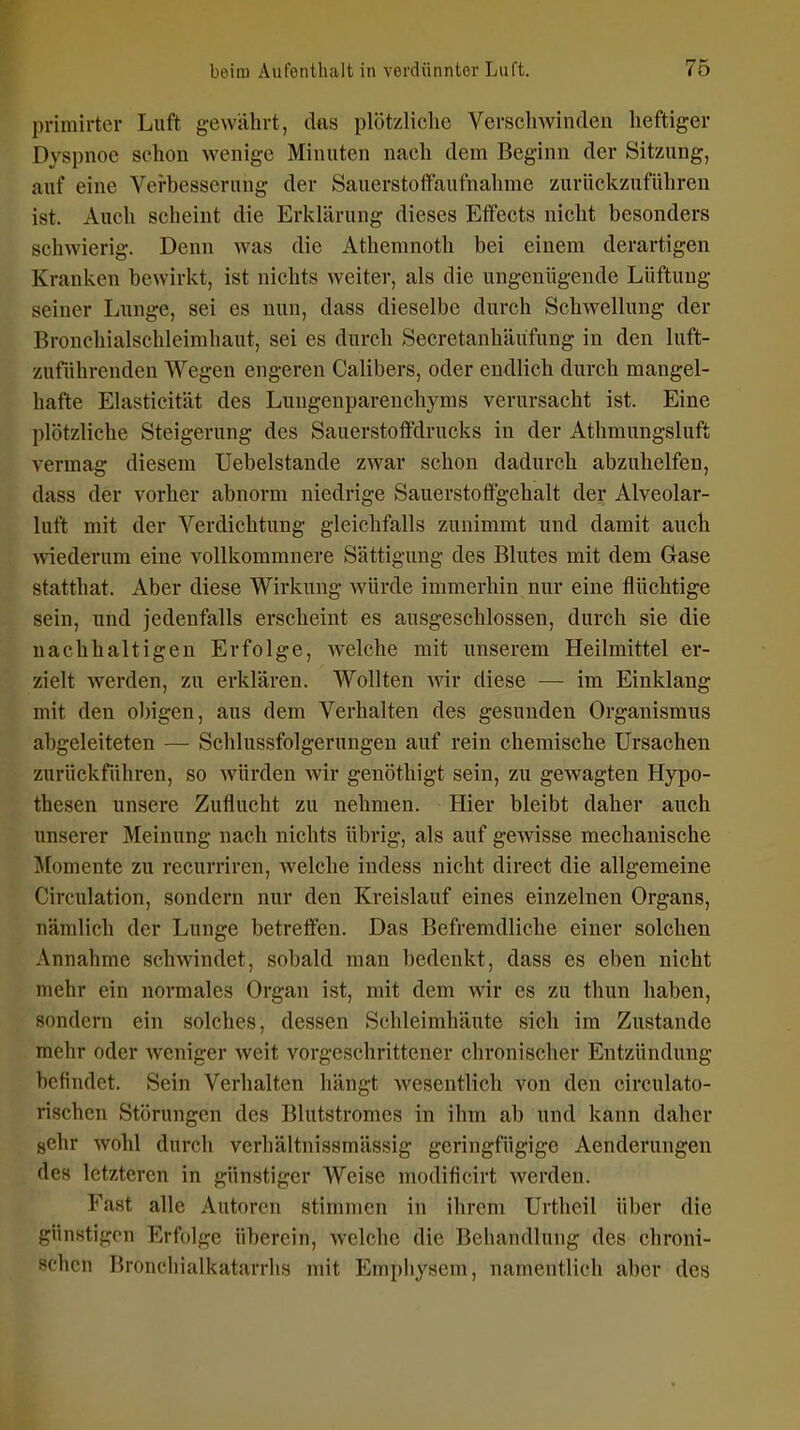 primirter Luft gewährt, das plötzliche Verschwinden heftiger Dyspnoe schon wenige Minuten nach dem Beginn der Sitzung, auf eine Verbesserung der Sauerstoflfaufnalime zurückzuführen ist. Auch scheint die Erklärung dieses Effects nicht besonders schwierig. Denn Avas die Athemnoth bei einem derartigen Krauken bewirkt, ist nichts weiter, als die ungenügende Lüftung seiner Lunge, sei es nun, dass dieselbe durch Schwellung der Bronchialschleimhaut, sei es durch Secretanhäüfung in den luft- zuführeuden Wegen engeren Calibers, oder endlich durch mangel- hafte Elasticität des Lungenparenchyms verursacht ist. Eine plötzliche Steigerung des Sauerstoffdrucks in der Athmungsluft vermag diesem Uebelstande zwar schon dadurch abzuhelfen, dass der vorher abnorm niedrige Sauerstoffgehalt der Alveolar- luft mit der Verdichtung gleichfalls zunimmt und damit auch wiederum eine vollkommnere Sättigung des Blutes mit dem Gase statthat. Aber diese Wirkung würde immerhin nur eine flüchtige sein, und jedenfalls erscheint es ausgeschlossen, durch sie die nachhaltigen Erfolge, Avelche mit unserem Heilmittel er- zielt werden, zu erklären. Wollten wir diese — im Einklang mit den ol)igen, aus dem Verhalten des gesunden Organismus abgeleiteten — Schlussfolgerungen auf rein chemische Ursachen zurückführen, so würden wir genöthigt sein, zu gewagten Hypo- thesen unsere Zuflucht zu nehmen. Hier bleibt daher auch unserer Meinung nach nichts übrig, als auf gewisse mechanische Momente zu recurriren, welche indess nicht direct die allgemeine Circulation, sondern nur den Kreislauf eines einzelnen Organs, nämlich der Lunge betreffen. Das Befremdliche einer solchen Annahme schwindet, sobald man bedenkt, dass es eben nicht mehr ein normales Organ ist, mit dem wir es zu thun haben, sondern ein solches, dessen Schleimhäute sich im Zustande mehr oder weniger weit vorgeschrittener chronischer Entzündung befindet. Sein Verhalten hängt wesentlich von den circulato- rischen Störungen des Blutstromes in ihm ab und kann daher {jchr wohl durch verhältnissmässig geringfügige Aenderungen des letzteren in günstiger Weise modificirt werden. Fast alle Autoren stimmen in ihrem Urtheil über die günstigen Erfolge überein, welche die Behandlung des chroni- schen Broncliialkatarrhs mit Emphysem, namentlich aber des