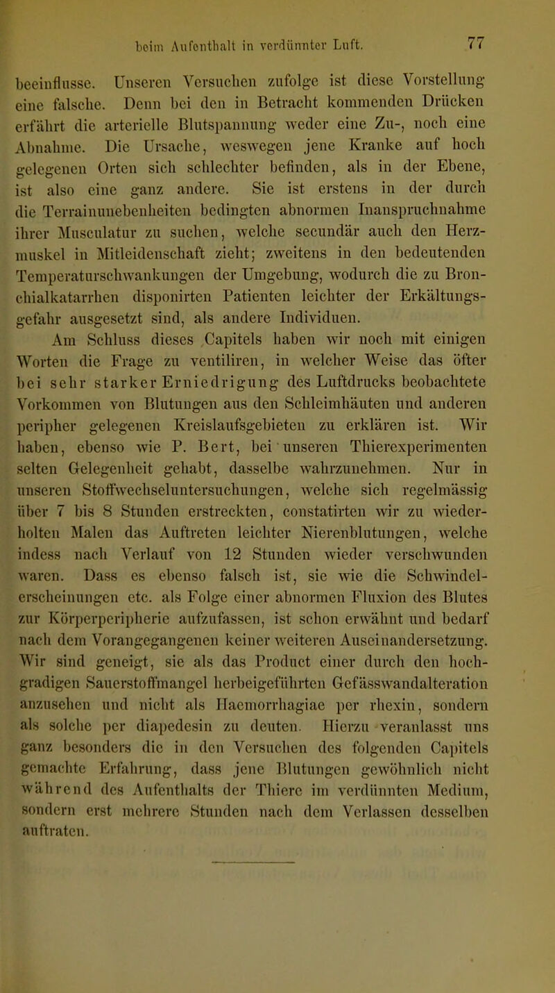 beeinflusse. Unseren Versuchen zufolge ist diese Vorstellung eine falsche. Denn bei den in Betracht kommenden Drücken erfährt die arterielle Blutspannung weder eine Zu-, noch eine Abnahme. Die Ursache, weswegen jene Kranke auf hoch gelegenen Orten sich schlechter befinden, als in der Ebene, ist also eine ganz andere. Sie ist erstens in der durch die Terrainunebenheiten bedingten abnormen Inanspruchnahme ihrer j\[usculatur zu suchen, welche secundär auch den Herz- muskel in Mitleidenschaft zieht; zweitens in den bedeutenden Temperaturschwankungen der Umgebung, wodurch die zu Bron- chialkatarrhen disponirten Patienten leichter der Erkältungs- gefahr ausgesetzt sind, als andere Individuen. Am Schluss dieses Capitels haben wir noch mit einigen Worten die Frage zu ventiliren, in w^elcher Weise das öfter hei sehr starker Erniedrigung des Luftdrucks beobachtete Vorkommen von Blutungen aus den Schleimhäuten und anderen peripher gelegenen Kreislaufsgebieteu zu erklären ist. Wir haben, ebenso wie P. Bert, bei unseren Thierexperimenten selten Gelegenheit gehabt, dasselbe wahrzunehmen. Nur in unseren Stoffwechseluntersuchungen, welche sich regelmässig über 7 bis 8 Stunden erstreckten, coustatirten wir zu wieder- holten Malen das Auftreten leichter Nierenblutungen, welche indess nach Verlauf von 12 Stunden wieder verschwunden waren. Dass es ebenso falsch ist, sie wie die Schwindel- erscheinungen etc. als Folge einer abnormen Fluxion des Blutes zur Körperperipheric aufzufassen, ist schon erwähnt und bedarf nach dem Vorangegangenen keiner weiteren Auseinandersetzung. Wir sind geneigt, sie als das Product einer durch den hoch- gradigen Sauerstoffmangel herbeigeführten Gefässwandalteration anzusehen und nicht als Ilacmorrhagiae per rhexin, sondern als solche per diapedesin zu deuten. Hierzu veranlasst uns ganz besonders die in den Versuchen des folgenden Cai)itels gemachte Erfahrung, dass jene Blutungen gewöhnlich nicht während des Aufenthalts der Thierc im verdünnten Medium, sondern erst mehrere Stunden nach dem Verlassen desselben auftraten.