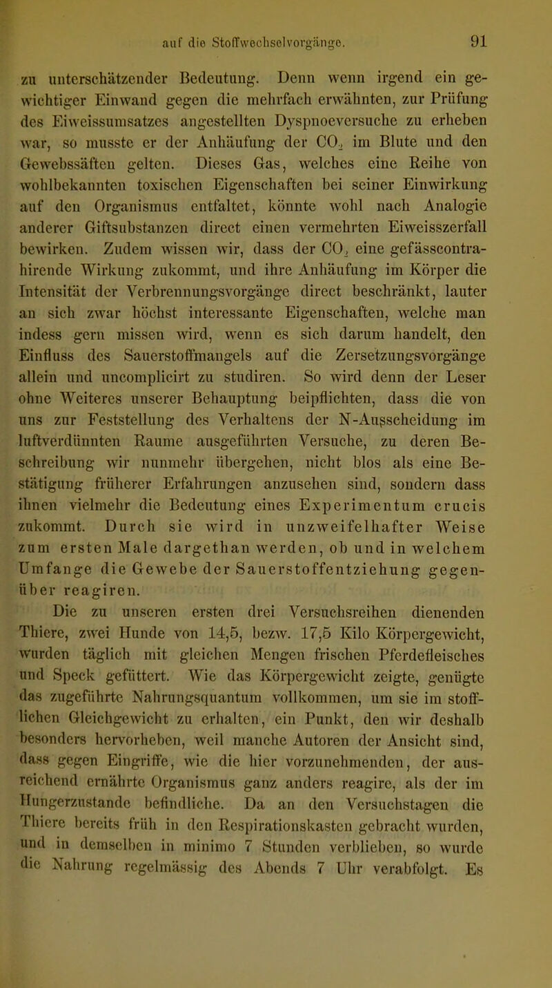 zu unterschätzender Bedeutung. Denn wenn irgend ein ge- wichtiger Einwand gegen die mehrfach erwähnten, zur Prüfung des Eiweissumsatzcs angestellten Dyspnoevcrsuche zu erheben war, so musstc er der Anhäufung der CO;, im Blute und den Gewebssäften gelten. Dieses Gas, welches eine Reihe von wohlbekannten toxischen Eigenschaften bei seiner Einwirkung auf den Organismus entfaltet, könnte wohl nach Analogie anderer Giftsubstanzen direct einen vermehrten Eiweisszerfall bewirken. Zudem wissen wir, dass der CO^ eine gefässcontra- hirende Wirkung zukommt, und ihre Anhäufung im Körper die Intensität der Verbrennungsvorgänge direct beschränkt, lauter an sich zwar höchst interessante Eigenschaften, welche man indess gern missen wird, wenn es sich darum handelt, den Einfluss des Sauerstoffmangels auf die Zersetzungsvorgänge allein und uncomplicirt zu studiren. So wird denn der Leser ohne Weiteres unserer Behauptung beipflichten, dass die von uns zur Feststellung des Verhaltens der N-Außscheidung im luftverdiinnten Räume ausgeführten Versuche, zu deren Be- schreibung wir nunmehr übergehen, nicht blos als eine Be- stätigung früherer Erfahrungen anzusehen sind, sondern dass ihnen vielmehr die Bedeutung eines Experimentum crucis zukommt. Durch sie wird in unzweifelhafter Weise zum ersten Male dargethan werden, ob und in welchem Umfange die Gewebe der Sauerstoffentziehung gegen- über reagiren. Die zu unseren ersten drei Versuchsreihen dienenden Thiere, zwei Hunde von 14,5, bezAv. 17,5 Kilo Körpergewicht, wurden täglich mit gleichen Mengen frischen Pferdefleisches und Speck gefüttert. Wie das Körpergewicht zeigte, genügte das zugeführtc Nahrungsquantum vollkommen, um sie im stoff- lichen Gleichgewicht zu erhalten, ein Punkt, den wir deshalb besonders hervorheben, weil manche Autoren der Ansicht sind, dass gegen Eingriffe, wie die hier vorzunehmenden, der aus- reichend ernährte Organismus ganz anders reagire, als der im Hungerznstandc befindliche. Da an den Versuchstagen die Thiere bereits früh in den Respirationskasten gebracht wurden, und in demselben in minimo 7 Stunden verblieben, so wurde die Nahrung regelmässig des Abends 7 Uhr verabfolgt. Es