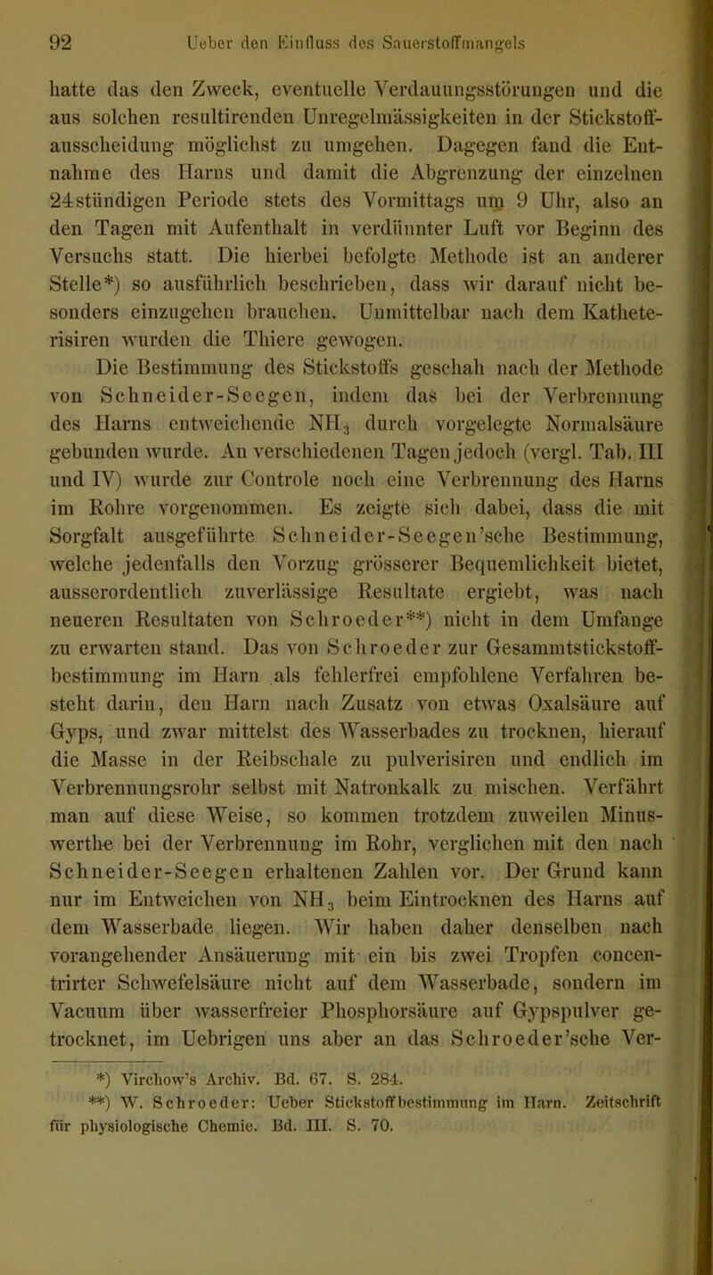 hatte das den Zweck, eventuelle Verdauungsstörungen und die aus solchen resultirenden Unregelmässigkeiten in der Stickstoff- ausscheidung möglichst zu umgehen. Dagegen fand die Ent- nahme des Harns und damit die Abgrenzung der einzelnen 24stiindigen Periode stets des Vormittags unj 9 Uhr, also an den Tagen mit Aufenthalt in verdünnter Luft vor Beginn des Versuchs statt. Die hierbei befolgte Methode ist an anderer Stelle*) so ausführlich beschrieben, dass wir darauf nicht be- sonders einzugehen brauclieu. Unmittelbar nach dem Kathete- risiren wurden die Thiere gewogen. Die Bestimmung des Stickstoffs geschah nach der Jilethode von Schneider-Seegen, indem das bei der Verbrennung des Harns entweichende NH^ durch vorgelegte Normalsäure gebunden wurde. An verschiedenen Tagen jedoch (vergl. Tab. Hl und IV) wurde zur Controle noch eine Verbrennung des Harns im Rohre vorgenommen. Es zeigte sich dabei, dass die mit Sorgfalt ausgeführte Sehn ei der-Seegen'sehe Bestimmung, welche jedenfalls den Vorzug grösserer Bequemlichkeit bietet, ausserordentlich zuverlässige Resultate ergiebt, was nach neueren Resultaten von Schroeder**) nicht in dem Umfange zu erwarten stand. Das von Schroeder zur Gesammtstickstoff- bcstimmung im Harn als fehlerfrei empfohlene Verfahren be- steht darin, den Harn nach Zusatz von etwas Oxalsäure auf Gryps, und zwar mittelst des Wasserbades zu trocknen, hierauf die Masse in der Reibschale zu pulverisiren und endlich im Verbrennungsrohr selbst mit Natronkalk zu mischen. Verfährt man auf diese Weise, so kommen trotzdem zuweilen Minus- werth« bei der Verbrennung im Rohr, verglichen mit den nach Schneider-See gen erhaltenen Zahlen vor. Der Grund kann nur im Entweichen von NH3 beim Eintrocknen des Harns auf dem Wasserbade liegen. Wir haben daher denselben nach vorangehender Ansäuerung mit ein bis zwei Tropfen concen- -trirter Schwefelsäure nicht auf dem Wasserbade, sondern im Vacuum über wasserfreier Phosphorsäure auf Gypspulver ge- trocknet, im Uebrigen uns aber an das Schroeder'sehe Ver- *) Virchow's Archiv. Bd. 67. S. 284. **) W. Schroeder: Ueber Stickstoflfbestimmnng im Harn. Zeitschrift für physiologische Chemie. Bd. III. S. 70.