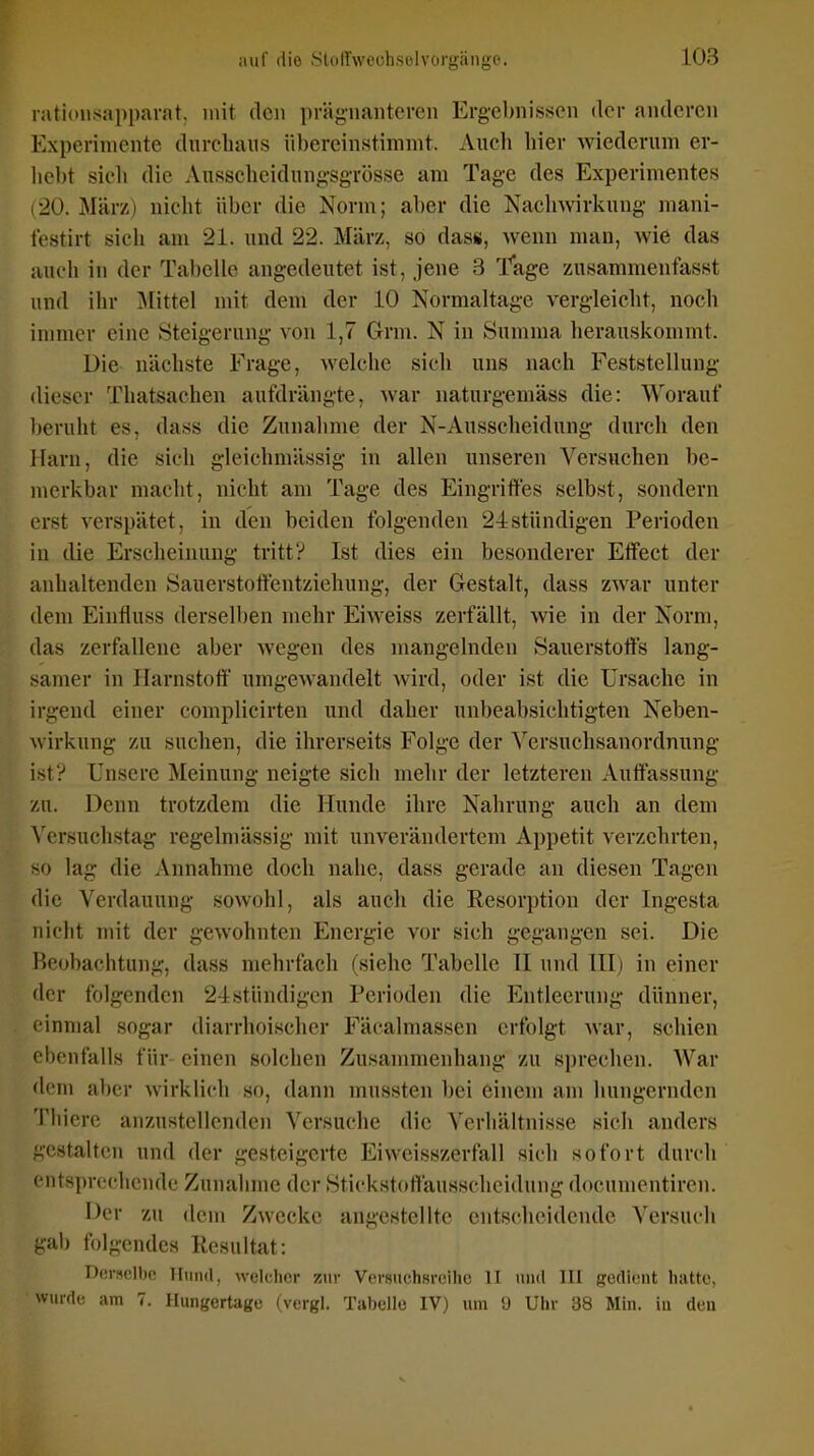 nitiousapparat. mit den prägnanteren Ergebni.ssen der anderen Experimente diireliaiis übereinstimmt. Aueh hier wiederum er- hebt sicli die Ausschcidungsgrösse am Tage des Experimentes 20. März) nicht über die Norm; aber die Nachwirkung- mani- testirt sich am 21. und 22. März, so dass, wenn man, wie das auch in der Tabelle angedeutet ist, jene 3 l^age zusammenfasst und ihr Mittel mit dem der 10 Normaltage vergleicht, noch inmier eine Steigerung von 1,7 Grm. N in Summa herauskommt. Die nächste Erage, welche sich uns nach Feststellung dieser Thatsachen aufdrängte, war naturgemäss die: Worauf beruht es, dass die Zunalime der N-Ausscheidung durch den ilarn, die sich gleichmässig in allen unseren Versuchen be- merkbar macht, nicht am Tage des Eingrifles selbst, sondern erst verspätet, in den beiden folgenden 24stündigen Perioden in die Erscheinung tritt? Ist dies ein besonderer Effect der anhaltenden Sauerstotfentziehung, der Gestalt, dass zwar unter dem Einfluss derselben mehr Eiweiss zerfällt, wie in der Norm, das zerfallene aber wegen des mangelnden Sauerstoffs lang- samer in Harnstoff umgewandelt wird, oder ist die Ursache in irgend einer complicirten und daher unbeabsichtigten Neben- wirkung zu suchen, die ihrerseits Folge der Versuchsanordnung ist? Unsere Meinung neigte sich mehr der letzteren Auffassung zu. Denn trotzdem die Hunde ihre Nahrung auch an dem ^'crsuchstag regelmässig mit unverändertem Appetit verzehrten, so lag die Annahme doch nahe, dass gerade an diesen Tagen die Verdauung sowohl, als auch die Resorption der Ingesta nicht mit der gewohnten Energie vor sich gegangen sei. Die Heobachtung, dass mehrfach (siehe Tabelle H und HI) in einer der folgenden 24:stündigcn Perioden die Entleerung dünner, einmal sogar diarrhoischer Fäcalmassen erfolgt war, schien ebenfalls für- einen solchen Zusammenhang 'ZU sprechen. War dem aber wirkli(di so, dann mussten bei einem am hungernden Tlnere anzustellenden Versuche die Verhältnisse sich anders gestalten und der gesteigerte Eiweisszerfall sich sofort durch entsprechende Zunalime der Stickstoffäusscheidung docnmentiren. l^cr zu dem Zwecke angestellte entscheidende Versuch gab folgendes Resultat: Derselbe Tlimrl, welcher zur Versuchsreihe II und III gedient hatte, wurde am 7. Hungertage (vergl. Tabelle IV) um Ü Uhr 38 Min. in den