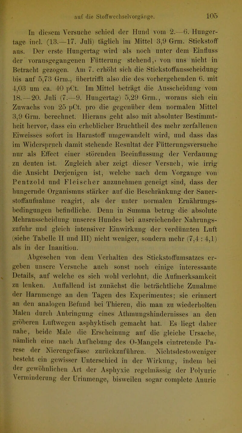 In (lieseni Versuche schied der Hund vom 2.—(i. Jlung-er- tage incl. (13.—17. Juli) täglich im Mittel 3,9 Grm. Stickstoff aus. Der erste Huiigertag' wird als noch unter dem Einfluss der vorausgegangenen Fütterung stehend,, von uns nicht in Betracht gezogen. Am 7. erhöht sich die Stickstotfausscheidung bis auf 5,73 Grm., übertrifft also die des vorhergehenden 6. mit -1,03 um ca. 40 pCt. Im Mittel beträgt die Ausscheidung vom 18. — 20. Juli (7.—9. Hungertag) 5,29 Grm., woraus sich ein Zuwachs von 25 pCt. pro die gegenüber dem normalen Mittel 3,9 Grm. berechnet. Hieraus geht also mit absoluter Bestimmt- heit hervor, dass ein erheblicher l^ruchtheil des mehr zerfallenen Eiweisses sofort in Harnstoff umgewandelt wird, und dass das im Widersprucli damit stehende Resultat der Fütterungsversuche nur als Effect einer störenden Beeinflussung der Verdauung zu deuten ist. Zugleich aber zeigt dieser Versuch, wie irrig die Ansicht Derjenigen ist, welche nach dem Vorgange von Pentzold und Fleischer anzunehmen geneigt sind, dass der hungernde Organismus stärker auf die Beschränkung der Sauer- stoffaufnahme reagirt, als der unter normalen Ernälirungs- bedingungen befindliche. Denn in Summa betrug die absolute Mehrausscheidung unseres Hundes bei ausreichender Nahrungs- zufuhr und gleich intensiver Einwirkung der verdünnten Luft (siehe Tabelle II und III) nicht weniger, sondern mehr (7,4 : 4,1) als in der Inanition. Abgesehen von dem Verhalten des Stickstoffumsatzes er- geben unsere Versuche auch sonst noch einige interessante Details, auf welche es sich wohl verlohnt, die Aufmerksamkeit zu lenken. Auffallend ist zunächst die beträchtliche Zunahme der Harnmenge an den Tagen des Experimentes; sie erinnert an den analogen liefund bei Thieren, dio man zu wiederholten Malen durch Anbringung eines Athmungshindernisses an den gröberen Luftwegen asi)hyktisch gemacht hat. Es liegt daher nahe, beide Male die Erscheinung auf die gleiche Ursache, nämlich eine nach Aufhebung des 0-Mangels eintretende Pa- rese der Nierengcfässe zurückzuführen. Nichtsdestoweniger besteht ein gewisser Unterschied in der Wirkung, indem bei der gewöhnlichen Art der Asphyxie regelmässig der Polyurie Verminderung der Urinmenge, bisweilen sogar complete Anuric