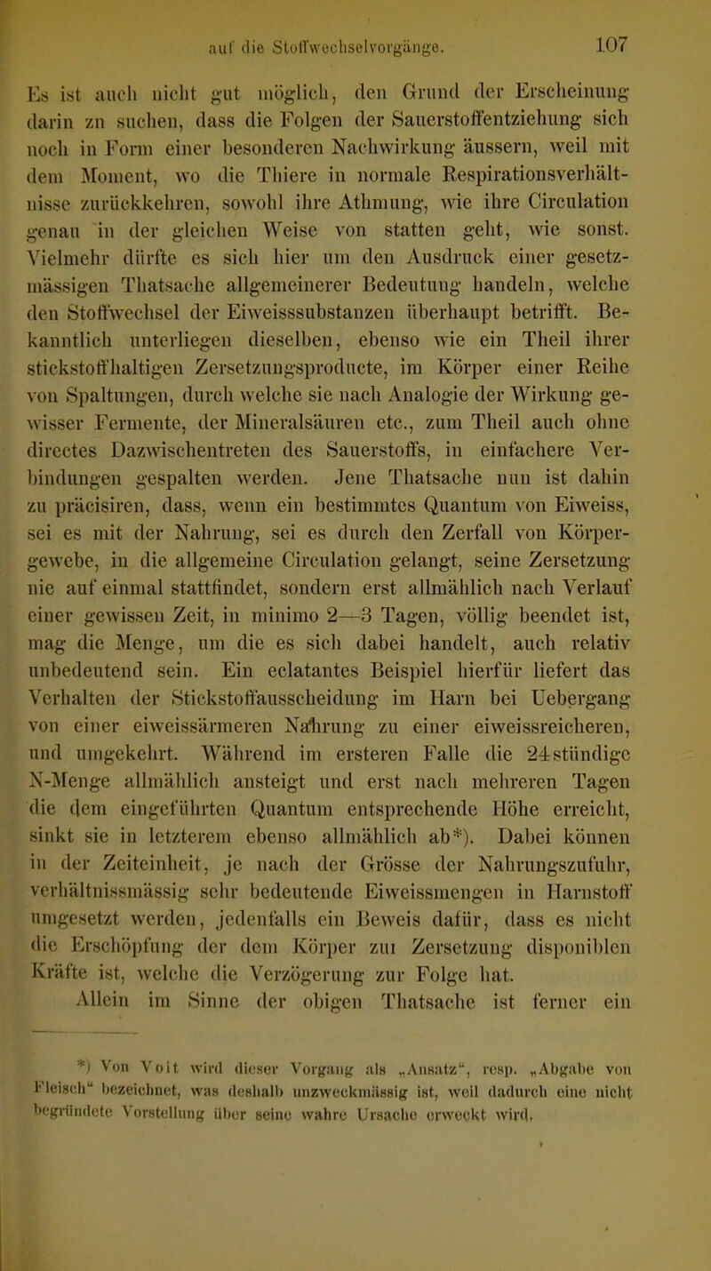 Es i.st auoli nicht f;ut inöglicli, den Grund der Erscheinung- (hxrin zn suchen, dass die Folgen der Saucrstolfentziehung sich noch iu Form einer besonderen Nachwiricung äussern, weil mit dem Moment, wo die Thiere in normale Respirationsverhält- nisse zurückkehren, sowohl ihre Athmung, Avie ihre Circulation genau in der gleichen Weise von statten geht, wie sonst. Vielmehr dürfte es sich hier um den Ausdruck einer gesetz- mässigen Thatsache allgemeinerer Bedeutung handeln, welche den Stotiwechsel der Eiweisssubstanzen überhaupt betrifft. Be- kanntlich unterliegen dieselben, ebenso wie ein Theil ihrer stickstoffhaltigen Zersetzungsprodncte, im Körper einer Reihe von Spaltungen, durch welche sie nach Analogie der Wirkung ge- wisser Fermente, der Mineralsäuren etc., zum Theil auch ohne directes Dazwischentreten des Sauerstoffs, in einfachere Ver- bindungen gespalten werden. Jene Thatsache nun ist dahin zu präcisiren, dass, wenn ein bestimmtes Quantum von Eiweiss, sei es mit der Nahrung, sei es durch den Zerfall von Körper- gewebe, in die allgemeine Circulation gelangt, seine Zersetzung nie auf einmal stattfindet, sondern erst allmählich nach Verlauf einer gewissen Zeit, in minimo 2—3 Tagen, völlig beendet ist, mag die Menge, um die es sich dabei handelt, auch relativ unbedeutend sein. Ein eclatantes Beispiel hierfür liefert das Verhalten der Stickstoftausscheidung im Harn bei Uebergang von einer eiweissärmeren Nalirung zu einer eiweissreicheren, und umgekehrt. Während im ersteren Falle die 24stündige X-Menge allniählich ansteigt und erst nach mehreren Tagen die dem eingeführten Quantum entsprechende Höhe erreicht, sinkt sie in letzterem ebenso allmählich ab*). Dabei können in der Zeiteinheit, je nach der Grösse der Nahrungszufuhr, vcrhältnissmässig sehr bedeutende Eiweissmengen in Harnstoff umgesetzt werden, jedenfalls ein Beweis dafür, dass es nicht die Erschöpfung der dem Körper zui Zersetzung disi)onil)len Kräfte ist, welche die Verzögerang zur Folge hat. Allein im Sinne der obigen Thatsache ist ferner ein \ DU \ oit wird rtifser Vorgang «als „.ViiHiitz, resp. „Abgabe von Fleisch bezeichnet, was (Icshalb unzweckniässig ist, weil dadurch eine iiiciit begründete Vorstelhmg über seine wahre Ursache erwecitt wird.