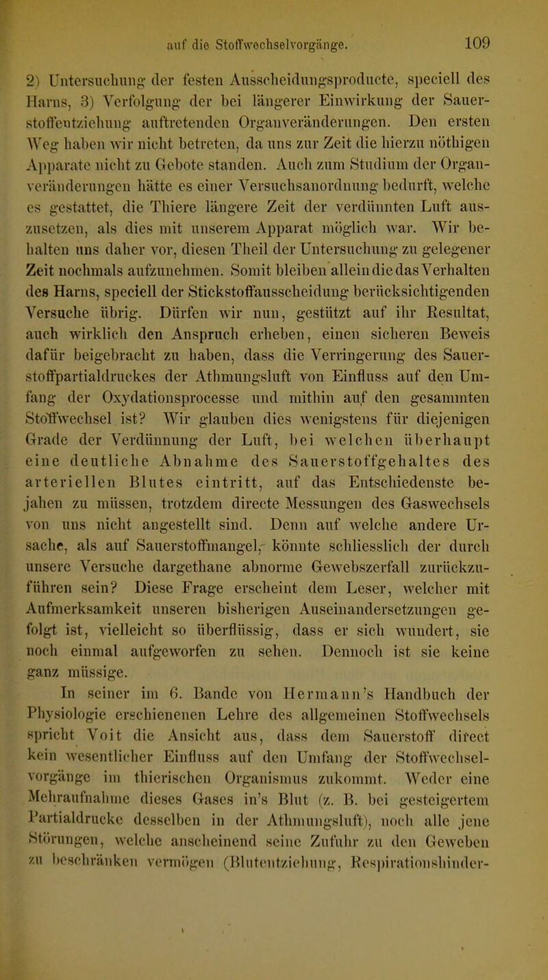 2) Untersuchung: der festen Ausscliei(lung'S))ro(Iu('tc, speciell des Harns, 3) Verfolgung- der bei längerer Einwirkung der Sauer- stotteiitziehung auftretenden Organverändernngen. Den ersten AVeg haben wir nicht betreten, da uns zur Zeit die hierzu nöthigen Apparate niclit zu Gebote standen. Auch zum Htudiuni der Organ- veränderungen liätte es einer Versuehsanorduung bedurft, welche es gestattet, die Thiere längere Zeit der verdünnten Luft aus- zusetzen, als dies mit unserem Apparat möglich war. Wir be- halten uns daher vor, diesen Theil der Untersuchung zu gelegener Zeit nochmals aufzunehmen. Somit bleiben allein die das Verhalten des Harns, speciell der Stickstoffausscheidung berücksichtigenden Versuche übrig. Dürfen wir nun, gestützt auf ihr Resultat, auch wirklich den Anspruch erheben, einen sicheren Beweis dafür beigebracht zu haben, dass die Verringerung des Sauer- stoffpartialdruckes der Athmungsluft von Einfluss auf den Um- fang der Oxydationsprocesse und mithin auf den gesammteu StotfWechsel ist? Wir glauben dies wenigstens für diejenigen Grade der Verdünnung der Luft, bei welchen überhaupt eine deutliche Abnahme des Sauerstoffgehaltes des arteriellen Blutes eintritt, auf das Entschiedenste be- jahen zu müssen, trotzdem directe Messungen des Gaswechsels von uns niclit angestellt sind. Denn auf Avelche andere Ur- sache, als auf Sauerstoffmangel,- könnte schliesslich der durch unsere Versuche dargethane abnorme Gewebszerfall zurückzu- führen sein? Diese Frage erscheint dem Leser, welcher mit Aufmerksamkeit unseren bisherigen Auseinandersetzungen ge- folgt ist, vielleicht so überflüssig, dass er sich wundert, sie noch einmal aufgeworfen zu sehen. Dennoch ist sie keine ganz müssige. In seiner im 6. Bande von Hermann's Handbuch der Physiologie erschienenen Lehre des allgemeinen Stoffwechsels spricht Voit die Ansicht aus, dass dem Sauerstoff difect kein Avescntlicher Einfluss auf den Umfang der Stoffwechsel- vorgänge im thierischen Organismus zukommt. Weder eine Mehraufnahuie dieses Gases in's Blut (z. B. bei gesteigertem Partialdruckc desselben in der Athmungsluft), noch alle jene >Störungen, welche anscheinend seine Zufuhr zu den Geweben zu beschränken vermögen (Blutcntzieliung, Kespirationshinder-